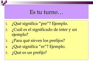 Es tu turno…
1.   ¿Qué significa “pre”? Ejemplo.
2.   ¿Cuál es el significado de inter y un
     ejemplo?
3.   ¿Para qué sirven los prefijos?
4.   ¿Qué significa “re”? Ejemplo.
5.   ¿Qué es un prefijo?
 