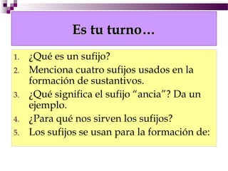 Es tu turno…
1.   ¿Qué es un sufijo?
2.   Menciona cuatro sufijos usados en la
     formación de sustantivos.
3.   ¿Qué significa el sufijo “ancia”? Da un
     ejemplo.
4.   ¿Para qué nos sirven los sufijos?
5.   Los sufijos se usan para la formación de:
 