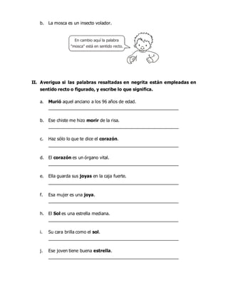 b. La mosca es un insecto volador.
II. Averigua si las palabras resaltadas en negrita están empleadas en
sentido recto o figurado, y escribe lo que significa.
a. Murió aquel anciano a los 96 años de edad.
_____________________________________________________
b. Ese chiste me hizo morir de la risa.
_____________________________________________________
c. Haz sólo lo que te dice el corazón.
_____________________________________________________
d. El corazón es un órgano vital.
_____________________________________________________
e. Ella guarda sus joyas en la caja fuerte.
_____________________________________________________
f. Esa mujer es una joya.
_____________________________________________________
h. El Sol es una estrella mediana.
_____________________________________________________
i. Su cara brilla como el sol.
_____________________________________________________
j. Ese joven tiene buena estrella.
_____________________________________________________
En cambio aquí la palabra
"mosca" está en sentido recto.
 