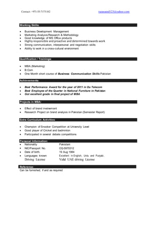 Contact: +971-55-7175182 razasaeed123@yahoo.com
Working Skills:
 Business Development Management
 Marketing Analysis/Research & Methodology 
 Good knowledge of MS Office products
 Highly responsible and proactive and determined towards work
 Strong communication, interpersonal and negotiation skills 
 Ability to work in a cross-cultural environment 
Qualification / Trainings:

 MBA (Marketing)
 B.Com 
 One Month short course of Business Communication Skills Pakistan 
Achievements:
 Best Performance Award for the year of 2011 in Du Telecom 
 Best Employee of the Quarter in National Furniture in Pakistan
 Got excellent grade in final project of MBA 
Projects in MBA:
 Effect of brand involvement 
 Research Project on brand analysis in Pakistan (Semester Report) 
Extra Curriculum Activities:
 Champion of Snooker Competition at University Level 
 Good player of Cricket and badminton
 Participated in several debate competitions 
Personal Information:
 Nationality Pakistani
 NIC/Passport No. CQ-5970312
 Date of birth. 19 Aug 1984
 Languages known Excellent in English, Urdu and Punjabi.
Driving License Valid UAE driving License
Reference:
Can be furnished, if and as required
 