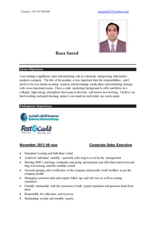 Contact: +971-52-7945588 razasaeed123@yahoo.com
Raza Saeed
Career Objectives:
I am seeking a significant sales and marketing role in a dynamic and growing mid-market
products company. The title of the position is less important than the responsibilities, and I
prefer to be very hands-on doing analysis and developing media plans and marketing strategy
with cross-functional teams. I have a solid marketing background to offer and thrive in a
collegial, high-energy atmosphere that respects diversity and fosters new learning. I believe my
hard-working and quick-learning nature I can stand out and realize my career goals.
Professional Experience:
November 2013 till now Corporate Sales Executive
 Enterprise Leasing and Individual rental
 Achieved individual monthly / quarterly sales targets as set by the management
 Meeting SME’s and large companies and giving presentation and offer them short term and
long term leasing and also monthly rentals
 Account opening after verification of the company and provide credit facilities as per the
company profile
 Managing customers data and regular follow ups and visit new as well as existing
customers
 Friendly relationship with the customers to built a good reputation and generate leads from
them
 Responsible for collections and recovery
 Maintaining weekly and monthly reports
 