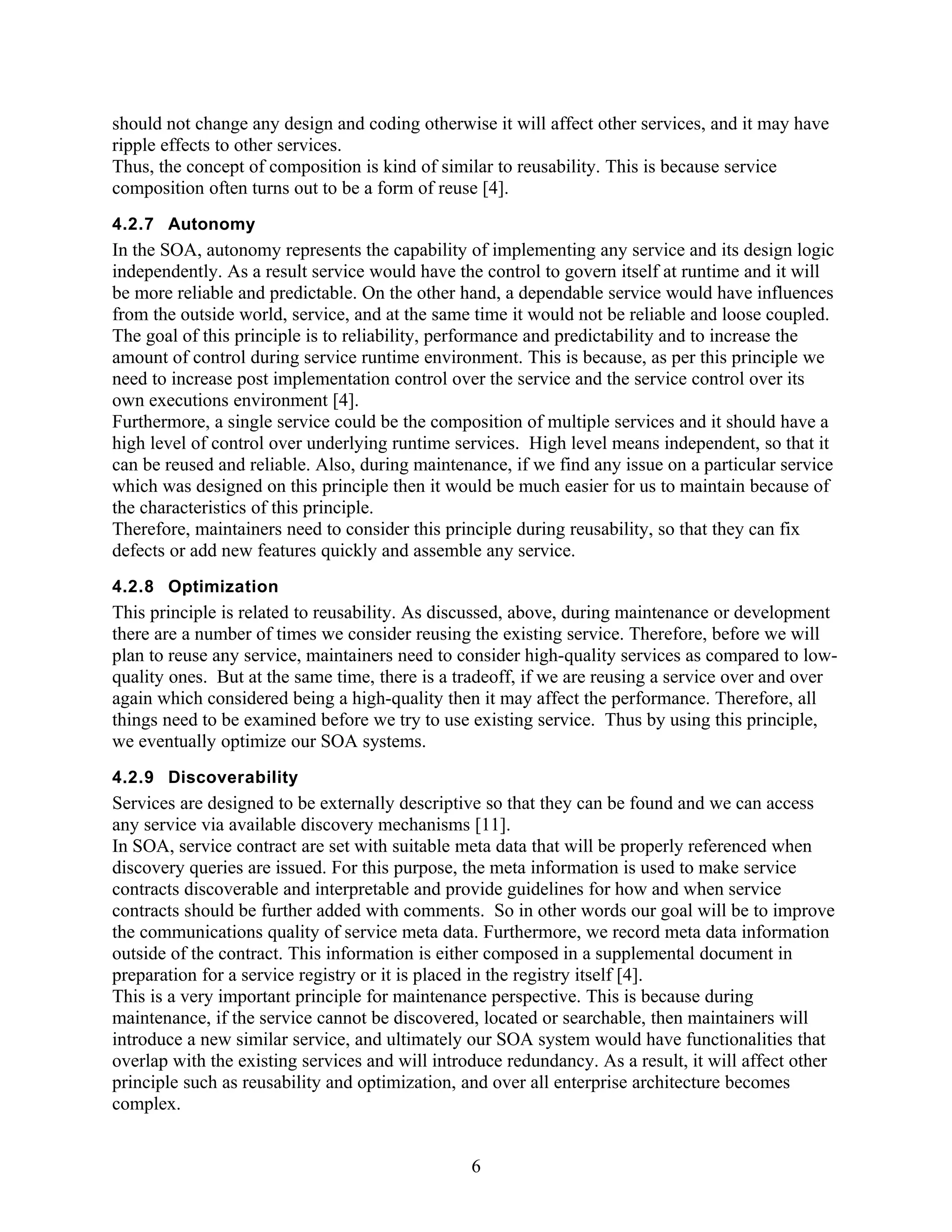 should not change any design and coding otherwise it will affect other services, and it may have
ripple effects to other services.
Thus, the concept of composition is kind of similar to reusability. This is because service
composition often turns out to be a form of reuse [4].
4.2.7 Autonomy
In the SOA, autonomy represents the capability of implementing any service and its design logic
independently. As a result service would have the control to govern itself at runtime and it will
be more reliable and predictable. On the other hand, a dependable service would have influences
from the outside world, service, and at the same time it would not be reliable and loose coupled.
The goal of this principle is to reliability, performance and predictability and to increase the
amount of control during service runtime environment. This is because, as per this principle we
need to increase post implementation control over the service and the service control over its
own executions environment [4].
Furthermore, a single service could be the composition of multiple services and it should have a
high level of control over underlying runtime services. High level means independent, so that it
can be reused and reliable. Also, during maintenance, if we find any issue on a particular service
which was designed on this principle then it would be much easier for us to maintain because of
the characteristics of this principle.
Therefore, maintainers need to consider this principle during reusability, so that they can fix
defects or add new features quickly and assemble any service.
4.2.8 Optimization
This principle is related to reusability. As discussed, above, during maintenance or development
there are a number of times we consider reusing the existing service. Therefore, before we will
plan to reuse any service, maintainers need to consider high-quality services as compared to low-
quality ones. But at the same time, there is a tradeoff, if we are reusing a service over and over
again which considered being a high-quality then it may affect the performance. Therefore, all
things need to be examined before we try to use existing service. Thus by using this principle,
we eventually optimize our SOA systems.
4.2.9 Discoverability
Services are designed to be externally descriptive so that they can be found and we can access
any service via available discovery mechanisms [11].
In SOA, service contract are set with suitable meta data that will be properly referenced when
discovery queries are issued. For this purpose, the meta information is used to make service
contracts discoverable and interpretable and provide guidelines for how and when service
contracts should be further added with comments. So in other words our goal will be to improve
the communications quality of service meta data. Furthermore, we record meta data information
outside of the contract. This information is either composed in a supplemental document in
preparation for a service registry or it is placed in the registry itself [4].
This is a very important principle for maintenance perspective. This is because during
maintenance, if the service cannot be discovered, located or searchable, then maintainers will
introduce a new similar service, and ultimately our SOA system would have functionalities that
overlap with the existing services and will introduce redundancy. As a result, it will affect other
principle such as reusability and optimization, and over all enterprise architecture becomes
complex.


                                                 6
 