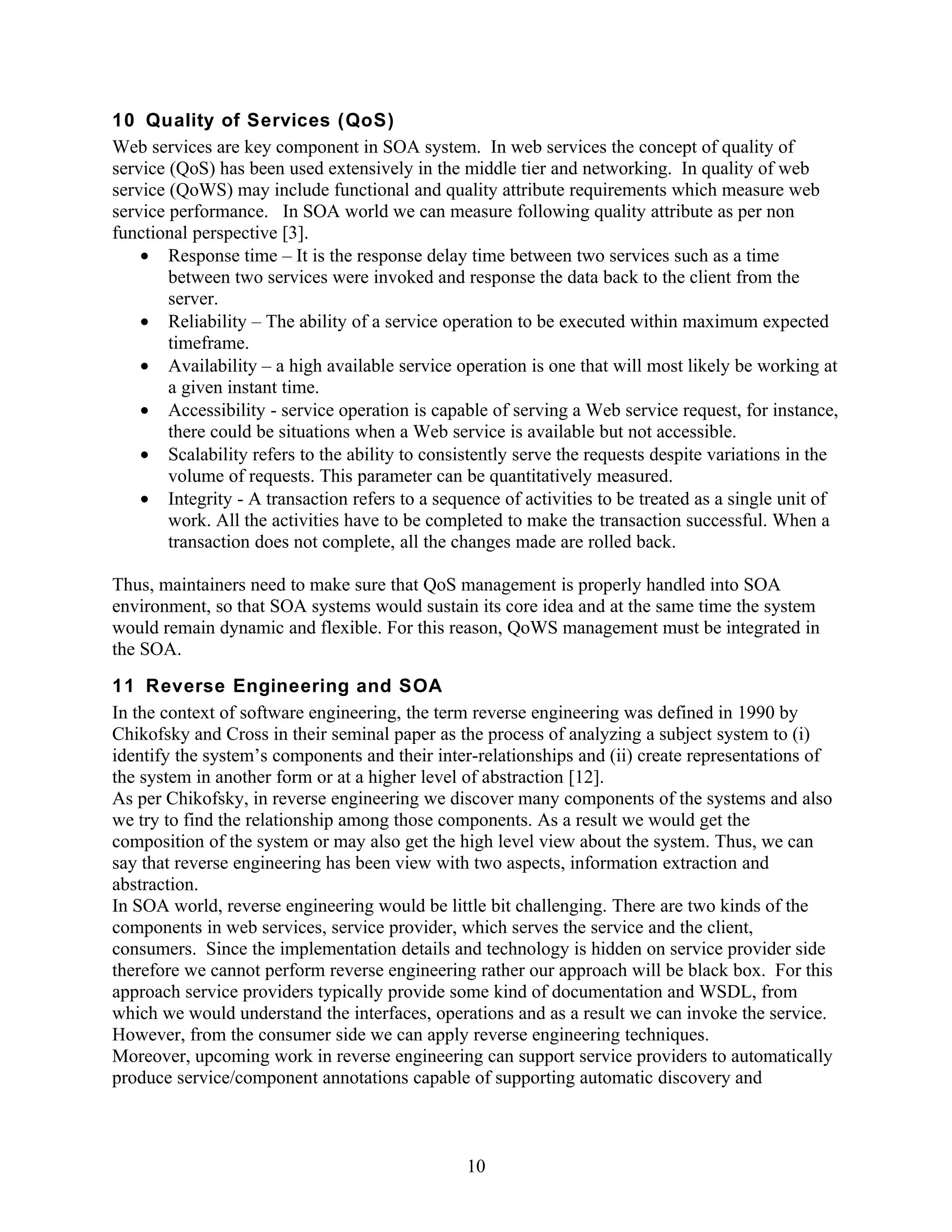 10 Quality of Services (QoS)
Web services are key component in SOA system. In web services the concept of quality of
service (QoS) has been used extensively in the middle tier and networking. In quality of web
service (QoWS) may include functional and quality attribute requirements which measure web
service performance. In SOA world we can measure following quality attribute as per non
functional perspective [3].
    • Response time – It is the response delay time between two services such as a time
        between two services were invoked and response the data back to the client from the
        server.
    • Reliability – The ability of a service operation to be executed within maximum expected
        timeframe.
    • Availability – a high available service operation is one that will most likely be working at
        a given instant time.
    • Accessibility - service operation is capable of serving a Web service request, for instance,
        there could be situations when a Web service is available but not accessible.
    • Scalability refers to the ability to consistently serve the requests despite variations in the
        volume of requests. This parameter can be quantitatively measured.
    • Integrity - A transaction refers to a sequence of activities to be treated as a single unit of
        work. All the activities have to be completed to make the transaction successful. When a
        transaction does not complete, all the changes made are rolled back.

Thus, maintainers need to make sure that QoS management is properly handled into SOA
environment, so that SOA systems would sustain its core idea and at the same time the system
would remain dynamic and flexible. For this reason, QoWS management must be integrated in
the SOA.
11 Reverse Engineering and SOA
In the context of software engineering, the term reverse engineering was defined in 1990 by
Chikofsky and Cross in their seminal paper as the process of analyzing a subject system to (i)
identify the system’s components and their inter-relationships and (ii) create representations of
the system in another form or at a higher level of abstraction [12].
As per Chikofsky, in reverse engineering we discover many components of the systems and also
we try to find the relationship among those components. As a result we would get the
composition of the system or may also get the high level view about the system. Thus, we can
say that reverse engineering has been view with two aspects, information extraction and
abstraction.
In SOA world, reverse engineering would be little bit challenging. There are two kinds of the
components in web services, service provider, which serves the service and the client,
consumers. Since the implementation details and technology is hidden on service provider side
therefore we cannot perform reverse engineering rather our approach will be black box. For this
approach service providers typically provide some kind of documentation and WSDL, from
which we would understand the interfaces, operations and as a result we can invoke the service.
However, from the consumer side we can apply reverse engineering techniques.
Moreover, upcoming work in reverse engineering can support service providers to automatically
produce service/component annotations capable of supporting automatic discovery and



                                                10
 