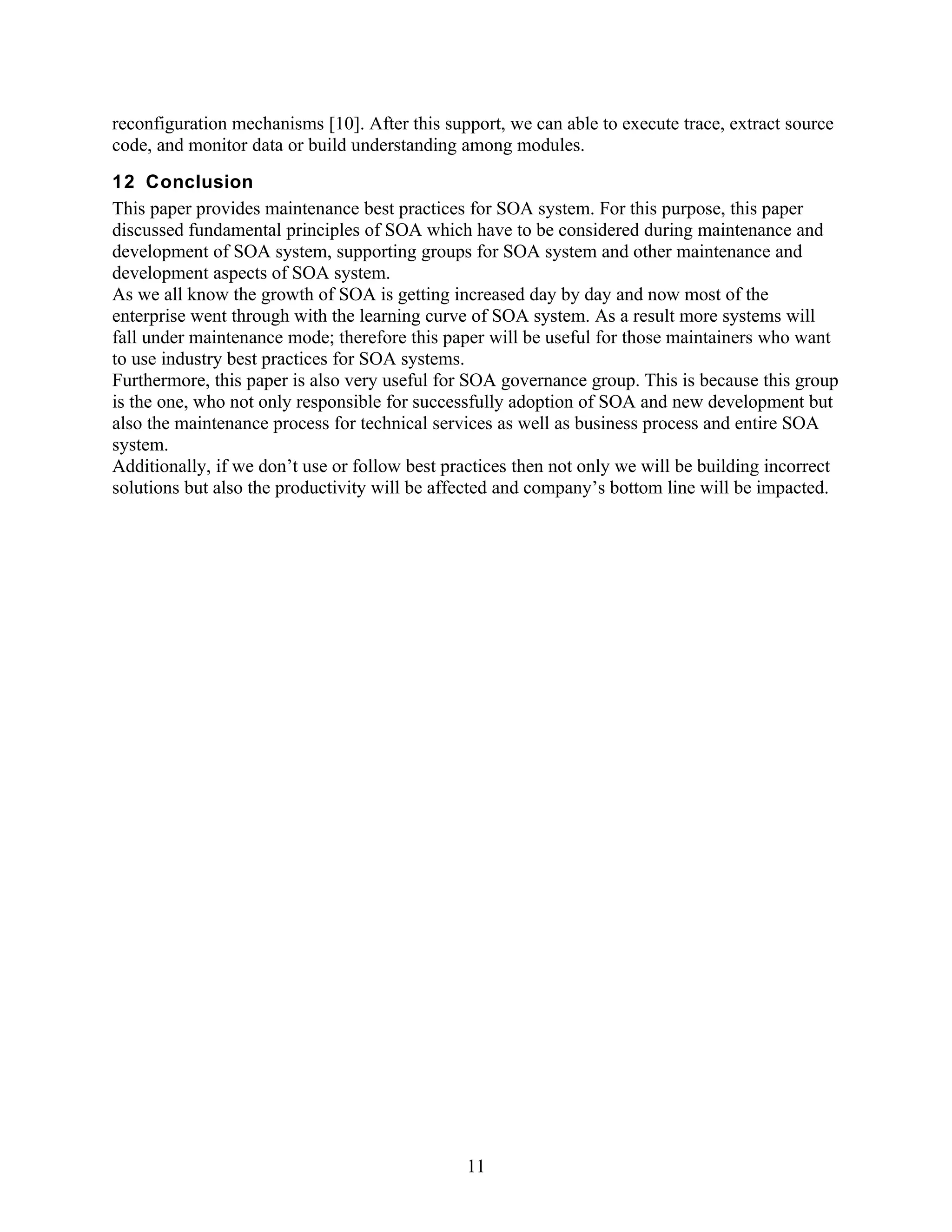 reconfiguration mechanisms [10]. After this support, we can able to execute trace, extract source
code, and monitor data or build understanding among modules.
12 Conclusion
This paper provides maintenance best practices for SOA system. For this purpose, this paper
discussed fundamental principles of SOA which have to be considered during maintenance and
development of SOA system, supporting groups for SOA system and other maintenance and
development aspects of SOA system.
As we all know the growth of SOA is getting increased day by day and now most of the
enterprise went through with the learning curve of SOA system. As a result more systems will
fall under maintenance mode; therefore this paper will be useful for those maintainers who want
to use industry best practices for SOA systems.
Furthermore, this paper is also very useful for SOA governance group. This is because this group
is the one, who not only responsible for successfully adoption of SOA and new development but
also the maintenance process for technical services as well as business process and entire SOA
system.
Additionally, if we don’t use or follow best practices then not only we will be building incorrect
solutions but also the productivity will be affected and company’s bottom line will be impacted.




                                               11
 