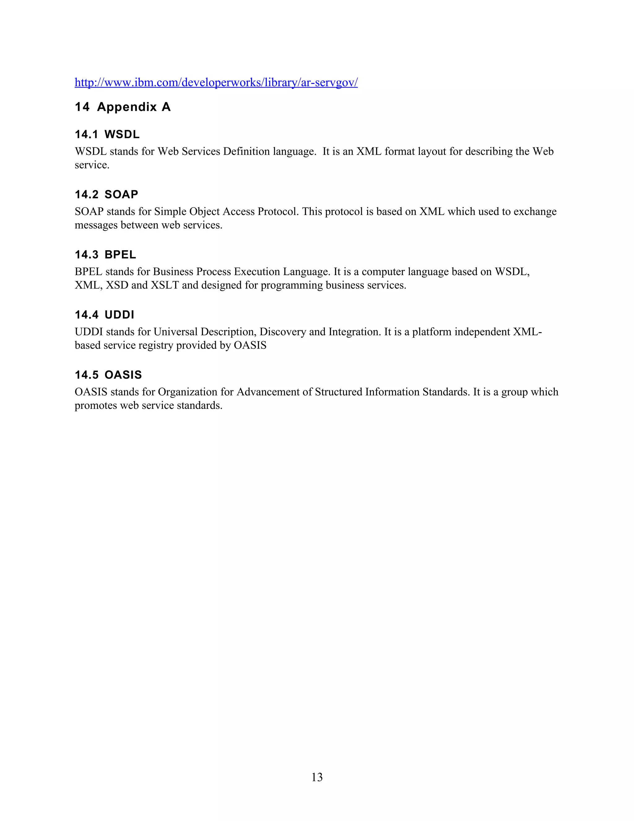 http://www.ibm.com/developerworks/library/ar-servgov/
14 Appendix A

14.1 WSDL
WSDL stands for Web Services Definition language. It is an XML format layout for describing the Web
service.

14.2 SOAP
SOAP stands for Simple Object Access Protocol. This protocol is based on XML which used to exchange
messages between web services.

14.3 BPEL
BPEL stands for Business Process Execution Language. It is a computer language based on WSDL,
XML, XSD and XSLT and designed for programming business services.

14.4 UDDI
UDDI stands for Universal Description, Discovery and Integration. It is a platform independent XML-
based service registry provided by OASIS

14.5 OASIS
OASIS stands for Organization for Advancement of Structured Information Standards. It is a group which
promotes web service standards.




                                                  13
 