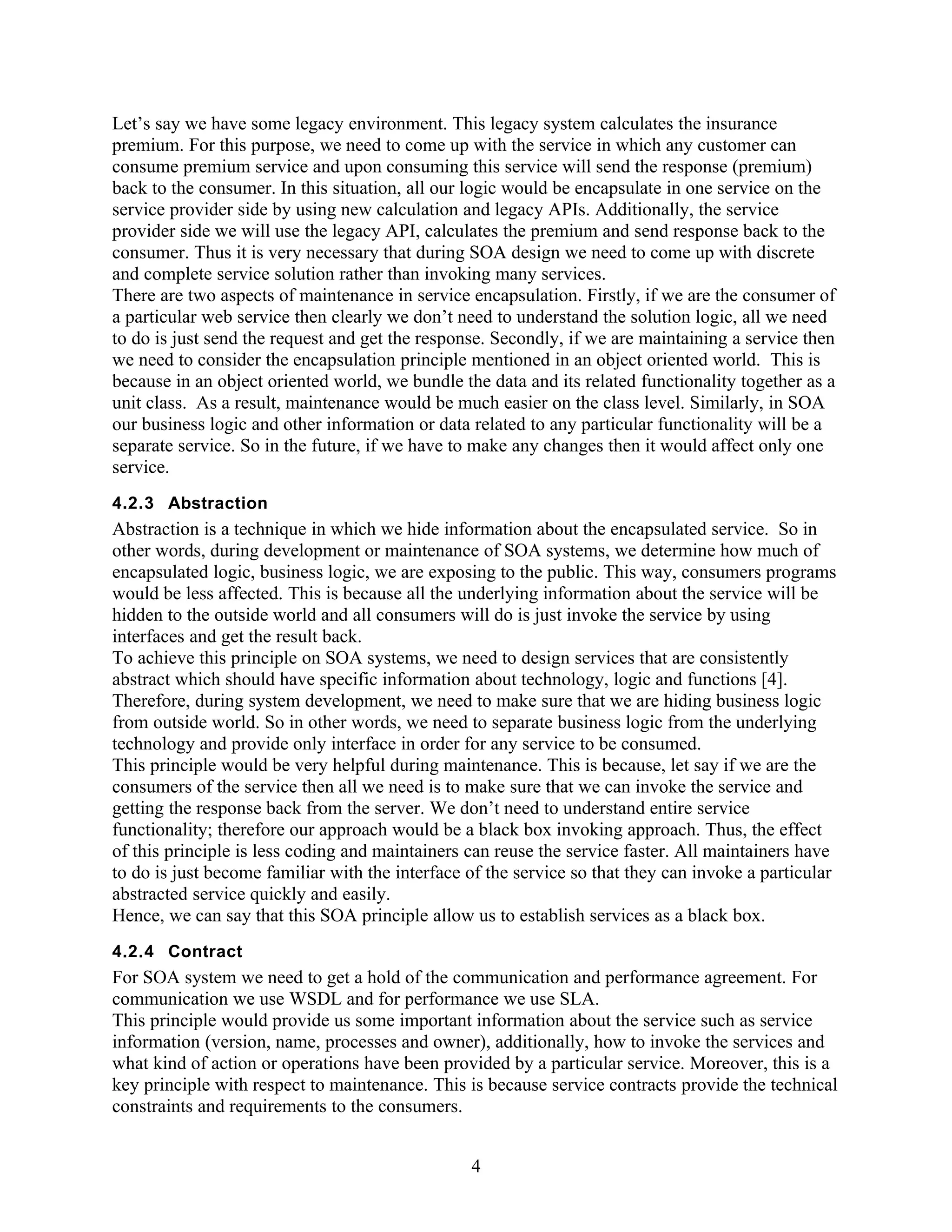 Let’s say we have some legacy environment. This legacy system calculates the insurance
premium. For this purpose, we need to come up with the service in which any customer can
consume premium service and upon consuming this service will send the response (premium)
back to the consumer. In this situation, all our logic would be encapsulate in one service on the
service provider side by using new calculation and legacy APIs. Additionally, the service
provider side we will use the legacy API, calculates the premium and send response back to the
consumer. Thus it is very necessary that during SOA design we need to come up with discrete
and complete service solution rather than invoking many services.
There are two aspects of maintenance in service encapsulation. Firstly, if we are the consumer of
a particular web service then clearly we don’t need to understand the solution logic, all we need
to do is just send the request and get the response. Secondly, if we are maintaining a service then
we need to consider the encapsulation principle mentioned in an object oriented world. This is
because in an object oriented world, we bundle the data and its related functionality together as a
unit class. As a result, maintenance would be much easier on the class level. Similarly, in SOA
our business logic and other information or data related to any particular functionality will be a
separate service. So in the future, if we have to make any changes then it would affect only one
service.
4.2.3 Abstraction
Abstraction is a technique in which we hide information about the encapsulated service. So in
other words, during development or maintenance of SOA systems, we determine how much of
encapsulated logic, business logic, we are exposing to the public. This way, consumers programs
would be less affected. This is because all the underlying information about the service will be
hidden to the outside world and all consumers will do is just invoke the service by using
interfaces and get the result back.
To achieve this principle on SOA systems, we need to design services that are consistently
abstract which should have specific information about technology, logic and functions [4].
Therefore, during system development, we need to make sure that we are hiding business logic
from outside world. So in other words, we need to separate business logic from the underlying
technology and provide only interface in order for any service to be consumed.
This principle would be very helpful during maintenance. This is because, let say if we are the
consumers of the service then all we need is to make sure that we can invoke the service and
getting the response back from the server. We don’t need to understand entire service
functionality; therefore our approach would be a black box invoking approach. Thus, the effect
of this principle is less coding and maintainers can reuse the service faster. All maintainers have
to do is just become familiar with the interface of the service so that they can invoke a particular
abstracted service quickly and easily.
Hence, we can say that this SOA principle allow us to establish services as a black box.
4.2.4 Contract
For SOA system we need to get a hold of the communication and performance agreement. For
communication we use WSDL and for performance we use SLA.
This principle would provide us some important information about the service such as service
information (version, name, processes and owner), additionally, how to invoke the services and
what kind of action or operations have been provided by a particular service. Moreover, this is a
key principle with respect to maintenance. This is because service contracts provide the technical
constraints and requirements to the consumers.


                                                 4
 