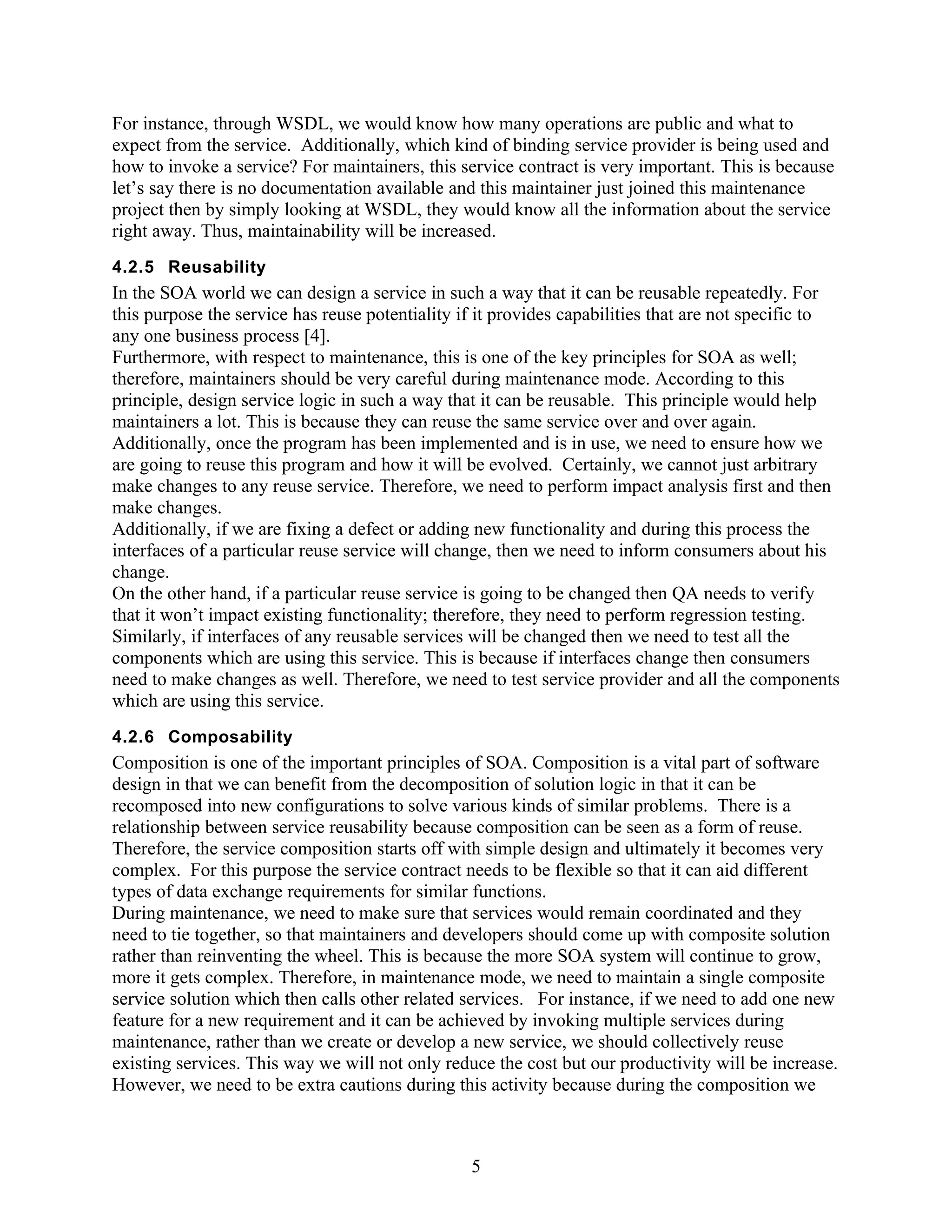 For instance, through WSDL, we would know how many operations are public and what to
expect from the service. Additionally, which kind of binding service provider is being used and
how to invoke a service? For maintainers, this service contract is very important. This is because
let’s say there is no documentation available and this maintainer just joined this maintenance
project then by simply looking at WSDL, they would know all the information about the service
right away. Thus, maintainability will be increased.
4.2.5 Reusability
In the SOA world we can design a service in such a way that it can be reusable repeatedly. For
this purpose the service has reuse potentiality if it provides capabilities that are not specific to
any one business process [4].
Furthermore, with respect to maintenance, this is one of the key principles for SOA as well;
therefore, maintainers should be very careful during maintenance mode. According to this
principle, design service logic in such a way that it can be reusable. This principle would help
maintainers a lot. This is because they can reuse the same service over and over again.
Additionally, once the program has been implemented and is in use, we need to ensure how we
are going to reuse this program and how it will be evolved. Certainly, we cannot just arbitrary
make changes to any reuse service. Therefore, we need to perform impact analysis first and then
make changes.
Additionally, if we are fixing a defect or adding new functionality and during this process the
interfaces of a particular reuse service will change, then we need to inform consumers about his
change.
On the other hand, if a particular reuse service is going to be changed then QA needs to verify
that it won’t impact existing functionality; therefore, they need to perform regression testing.
Similarly, if interfaces of any reusable services will be changed then we need to test all the
components which are using this service. This is because if interfaces change then consumers
need to make changes as well. Therefore, we need to test service provider and all the components
which are using this service.
4.2.6 Composability
Composition is one of the important principles of SOA. Composition is a vital part of software
design in that we can benefit from the decomposition of solution logic in that it can be
recomposed into new configurations to solve various kinds of similar problems. There is a
relationship between service reusability because composition can be seen as a form of reuse.
Therefore, the service composition starts off with simple design and ultimately it becomes very
complex. For this purpose the service contract needs to be flexible so that it can aid different
types of data exchange requirements for similar functions.
During maintenance, we need to make sure that services would remain coordinated and they
need to tie together, so that maintainers and developers should come up with composite solution
rather than reinventing the wheel. This is because the more SOA system will continue to grow,
more it gets complex. Therefore, in maintenance mode, we need to maintain a single composite
service solution which then calls other related services. For instance, if we need to add one new
feature for a new requirement and it can be achieved by invoking multiple services during
maintenance, rather than we create or develop a new service, we should collectively reuse
existing services. This way we will not only reduce the cost but our productivity will be increase.
However, we need to be extra cautions during this activity because during the composition we



                                                 5
 