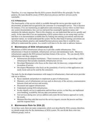 Therefore, it is very important that the SOA systems should follow this principle. For this
purpose, the team should be aware of SOA discovery process and how services can be
searchable.
4.2.10 Relevance
The functionality of the service which is available through the service provider needs to be
documented, accepted and recognized by the consumer as a meaningful service. This is because
for instance, if we are maintaining an application and consuming a service where we don’t have
any system documentation, but a service end point has meaningful operation names and
maintains the industry practice. Then in this situation, we can understand that service quickly and
easily. At the same time if we are maintaining a SOA system where we are using many service
and there is no documentation available then by looking into naming conventions and relevant
operation names, we would understand the system. On the other hand if naming conventions are
not following industry practice and standard business process name then it would be very
difficult to understand the system. As a result it will time to fix the code or add new features.
5 Maintenance of SOA Infrastructure [2]
Maintainers of SOA infrastructure always try to provide a stable infrastructure. This
infrastructure is based on standards, infrastructure services and maintenance tools. Moreover,
infrastructure supports the SOA protocol and data format of the service. We can classify SOA
infrastructure into three categories.
    • Infrastructure developers/maintainers - These resources are focus on providing a stable
        infrastructure that includes standards, infrastructure service.
    • Developer/Maintainers who focus on the client side, for discovery, composition and
        invocation of service.
    • Developers/Maintainers who focus on the granularity of service so that application can
        easily locate and can be used by the consumers.

The tasks for the developers/maintainers with respect to infrastructure, client and server provider
side are as follows.
    • Reuse standards and products to implement as part of infrastructure.
    • Maintain a set of infrastructure services such as discovery of the services, communication
        between client and services and security.
    • Document and support infrastructure.
    • Understand existing SOA infrastructure.
    • Invoke identify service in application and test those service, so that they can implement
        error handling, availability and any data conventions issues.
    • Test services during new service addition and create the test harness approach to verify
        the results.
    • Maintain/Develop code that receives the service request, execute the process and then
        send the response back.
6 Maintenance Role for SOA [2]
As we have seen, there are many components which were described by SOA systems; therefore,
we should assign roles for the maintenance of SOA system. We can divide these roles into
different groups, such as


                                                7
 