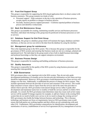 6.1   Front End Support Group
This group is responsible for supporting the SOA-based application that is in direct contact with
business customers. This group contains two kinds of roles
   • Personnel support – Help customers in the day to day operation of business process,
       accepts reports on problem or changes in business process.
   • Secondly, business process support personnel – Conforms reported problem in business
       process and identifies workarounds.
6.2   Back End Maintenance Group
This group is accountable for creating, maintaining reusable services and business processes.
Therefore, individual who belong to this group must be proficient in business processes as well
as services.
6.3   Database Support for End Point Group
Traditionally, this group is a database group which will maintain the legacy databases and their
interfaces, so that any service can retrieve the data from the database by using the interface.
6.4   Management group for maintenance
This is the important group in the SOA system. This is because this group is responsible for the
governance of SOA-systems and ensuring that business needs are met on a strategic, planned and
operational level. The individual in the group needs to have both in depth business knowledge
and technical knowledge so that they can support enterprise environment.
6.5   Business Process Design
This group is responsible for modeling and building architecture of business processes.
6.6   Quality Assurance
This group is responsible for the quality of the SOA system by using business processes and
assuring their interoperability.
7 SOA Governance
SOA governance plays very important role in the SOA system. They do not only guide
development/maintenance of reusable service but also provide information on how these services
should be implemented. Moreover, SOA governance would demonstrate how those services will
change over the time. Additionally, it established the process of change for SOA systems. That
includes agreements between the provider of services and consumer of the services. This would
help consumers to know what to expect from the services and at the same time providers to
inform what to provide. SOA governance team doesn't design service rather it guide other
development and maintainer teams how to modify or build the services and how to follow SOA
principle. As a result, the SOA governance team determines many key issues such as how many
service will be needed? If change required, for example, to add new feature in the existing SOA
system then do we need to build a new service or do we need to change the existing service?
SOA governance also builds the bridge between business and technology. This is because
technology and business are focus on requirements; however SOA governance team would
ensure that both parties are working together and their efforts are not contradicting with each
other [14]. Furthermore, SOA governance setup policies for identification, development and
maintenance of service, establishment of service level agreement (SLAs), management of service


                                                8
 