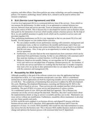 registries, and other effects. Once these policies are setup, technology can used to manage those
polices. For instance, technology doesn’t define SLA, instead it can be used to enforce and
measure compliance.
8 SLA (Service Level Agreement) and SOA
A service level agreement (SLA) is a contracted delivery time of the services. From which we
can measure the performance. In other words, it is an agreement or contract between two
services, between client and service provider. From an enterprise perspective SLA plays a key
role in the context of SOA. This is because SLA is developed for reasons such as business meets
their goals by the interaction of services which usually contain a business process. By the help of
SLA, we can establish assurance to quality levels which can be essential to service users and
providers together [10].
Thus, performing maintenance on SLA is very important so that we can ensure SLA live and
breathe. For this purpose we can conduct below activities.
    • We can conduct monthly review performance meeting with customers, management and
         maintenance team, so that we would know the monthly performance and if there are
         some spikes or issue during some certain timeframe then we can go back to our desk and
         find the root cause. Also, it may give us an opportunity to isolate any changes in the
         service agreement.
    • Furthermore, we can also find out the most impacted area from customers which can be
         determined from performance meeting. So that we can collaborate with customers and if
         they need any training on a certain function, it will be provided to them.
    • Moreover, based on our monthly finding, we can negotiate our SLA agreement after
         every year such as we can adjust time of response, business process etc. For instance, if
         we invoke one service and before it is working fine but from last 12 months it response
         time went a few sec up due to data optimization then we can adjust the SLA agreement
         with the customers and management [10].
9 Reusability for SOA System
Although reusability is the goal of the software system ever since the application had been
developed but in SOA, it is very important concept and a core idea. SOA is a distributed
architecture in which applications are built by organizing reusable service using business process
or work-flow. The complexity of maintaining these processes is address by SOA development
life cycle, Modeling, Development/Maintenance, executing and Monitoring [9]. SOA is the
solution which is based on services. These services provide standard interface which promote
reusability. The goal of SOA is to reuse service and integration of various systems.
As a maintenance point of view, SOA provide black box approach. This is because any
consumer can invoke services and get the data back. Therefore, they don’t need to know about
the implementation details as long as service is available and they can invoke. Maintainers can
reuse service without any modification. Furthermore, reusability allows maintainers to develop
any new future quickly and easily.
In SOA world the more emphasis is on business drivers, and aligned IT process with these
business drivers such as SLA, therefore, SOA approaches both business and IT from the
perspective of reuse. As a result, SOA reusability idea would not only help maintainers to reuse
any service but also the business user. This is because SOA enables business analysts to define,
change and optimize the business process with minimum help from IT department.


                                                 9
 