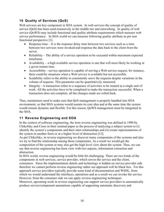 10 Quality of Services (QoS)
Web services are key component in SOA system. In web services the concept of quality of
service (QoS) has been used extensively in the middle tier and networking. In quality of web
service (QoWS) may include functional and quality attribute requirements which measure web
service performance. In SOA world we can measure following quality attribute as per non
functional perspective [3].
    • Response time – It is the response delay time between two services such as a time
        between two services were invoked and response the data back to the client from the
        server.
    • Reliability – The ability of a service operation to be executed within maximum expected
        timeframe.
    • Availability – a high available service operation is one that will most likely be working at
        a given instant time.
    • Accessibility - service operation is capable of serving a Web service request, for instance,
        there could be situations when a Web service is available but not accessible.
    • Scalability refers to the ability to consistently serve the requests despite variations in the
        volume of requests. This parameter can be quantitatively measured.
    • Integrity - A transaction refers to a sequence of activities to be treated as a single unit of
        work. All the activities have to be completed to make the transaction successful. When a
        transaction does not complete, all the changes made are rolled back.

Thus, maintainers need to make sure that QoS management is properly handled into SOA
environment, so that SOA systems would sustain its core idea and at the same time the system
would remain dynamic and flexible. For this reason, QoWS management must be integrated in
the SOA.
11 Reverse Engineering and SOA
In the context of software engineering, the term reverse engineering was defined in 1990 by
Chikofsky and Cross in their seminal paper as the process of analyzing a subject system to (i)
identify the system’s components and their inter-relationships and (ii) create representations of
the system in another form or at a higher level of abstraction [12].
As per Chikofsky, in reverse engineering we discover many components of the systems and also
we try to find the relationship among those components. As a result we would get the
composition of the system or may also get the high level view about the system. Thus, we can
say that reverse engineering has been view with two aspects, information extraction and
abstraction.
In SOA world, reverse engineering would be little bit challenging. There are two kinds of the
components in web services, service provider, which serves the service and the client,
consumers. Since the implementation details and technology is hidden on service provider side
therefore we cannot perform reverse engineering rather our approach will be black box. For this
approach service providers typically provide some kind of documentation and WSDL, from
which we would understand the interfaces, operations and as a result we can invoke the service.
However, from the consumer side we can apply reverse engineering techniques.
Moreover, upcoming work in reverse engineering can support service providers to automatically
produce service/component annotations capable of supporting automatic discovery and



                                                10
 