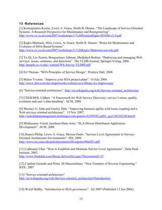 13 References
[1] Kontogiannis Kostas, Lewis A. Grace, Smith B. Dennis. “The Landscape of Service-Oriented
Systems: A Research Perspective for Maintenance and Reengineering”.
http://www.cs.vu.nl/csmr2007/workshops/1-%20PositionPaper-SOAM-v2-4.pdf

[2] Kajko-Mattsson, Mira, Lewis, A. Grace, Smith B. Dennis. “Roles for Maintenance and
Evolution of SOA-Based Systems”.
http://www.cs.vu.nl/csmr2007/workshops/3-%20Kajko-Mattsson-soa-role.pdf

[3] Yu Qi, Liu Xumin, Bouguettaya Athman, Medjahed Brahim. “Deploying and managing Web
services: issues, solutions, and directions”. The VLDB Journal; Springer-Verlag, 2006.
http://people.cs.vt.edu/~xuminl/WS-Survey-VLDBJ.pdf

[4] Erl Thomas. “SOA Principles of Service Design”. Prentice Hall, 2008.

[5] Balzer Yvonne. “Improve your SOA project plans”. 16 July 2004.
http://www.ibm.com/developerworks/webservices/library/ws-improvesoa/

[6] “Service-oriented architecture”. http://en.wikipedia.org/wiki/Service-oriented_architecture

[7] CHUKMOL Uddam. “A Framework for Web Service Discovery: service’s reuse, quality,
evolution and user’s data handling”. ACM, 2008

[8] Mooney G. John and Ganley Dale. “Improving business agility with loose coupling and a
Web services oriented architecture”. 15 Nov 2007.
http://searchdatamanagement.techtarget.com/generic/0,295582,sid91_gci1282202,00.html#

[9] Muthusamy Vinod, Jacobsen Hans-Arno. “SLA-Driven Distributed Application
Development”. ACM, 2008

[10] Bianco Philip, Lewis A. Grace, Merson Paulo. “Service Level Agreements in Service-
Oriented Architecture Environments”. SEI, 2008.
http://www.sei.cmu.edu/pub/documents/08.reports/08tn021.pdf

[11] LaBounty Char. “How to Establish and Maintain Service Level Agreements”. Help Desk
Institute, 2002.
http://www.thinkhdi.com/library/deliverfile.aspx?filecontentid=55

[12] Canfora Gerardo and Penta Di Massimiliano. “New Frontiers of Reverse Engineering.”
IEEE, 2007

[13] “Service-oriented architecture”.
http://en.wikipedia.org/wiki/Service-oriented_architecture#Introduction


[14] Woolf Bobby. “Introduction to SOA governance”. Jul 2007 (Published 13 Jun 2006).


                                               12
 