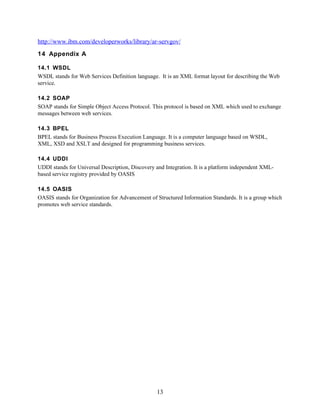 http://www.ibm.com/developerworks/library/ar-servgov/
14 Appendix A

14.1 WSDL
WSDL stands for Web Services Definition language. It is an XML format layout for describing the Web
service.

14.2 SOAP
SOAP stands for Simple Object Access Protocol. This protocol is based on XML which used to exchange
messages between web services.

14.3 BPEL
BPEL stands for Business Process Execution Language. It is a computer language based on WSDL,
XML, XSD and XSLT and designed for programming business services.

14.4 UDDI
UDDI stands for Universal Description, Discovery and Integration. It is a platform independent XML-
based service registry provided by OASIS

14.5 OASIS
OASIS stands for Organization for Advancement of Structured Information Standards. It is a group which
promotes web service standards.




                                                  13
 