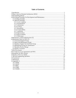 Table of Contents

1 Introduction.................................................................................................................................1
2 What is Service-Oriented Architecture (SOA).............................................................................1
3 SOA Building Blocks..................................................................................................................2
4 SOA Design Principles for Development and Maintenance.........................................................3
   4.1 Guiding principles ...............................................................................................................3
   4.2 Specific principles ...............................................................................................................3
      4.2.1 Loose coupling .............................................................................................................3
      4.2.2 Encapsulation ...............................................................................................................3
      4.2.3 Abstraction ...................................................................................................................4
      4.2.4 Contract .......................................................................................................................4
      4.2.5 Reusability ...................................................................................................................5
      4.2.6 Composability...............................................................................................................5
      4.2.7 Autonomy .....................................................................................................................6
      4.2.8 Optimization..................................................................................................................6
      4.2.9 Discoverability ............................................................................................................6
      4.2.10 Relevance ...................................................................................................................7
5 Maintenance of SOA Infrastructure [2]........................................................................................7
6 Maintenance Role for SOA [2]....................................................................................................7
   6.1 Front End Support Group ....................................................................................................8
   6.2 Back End Maintenance Group .............................................................................................8
   6.3 Database Support for End Point Group ...............................................................................8
   6.4 Management group for maintenance ...................................................................................8
   6.5 Business Process Design .....................................................................................................8
   6.6 Quality Assurance ...............................................................................................................8
7 SOA Governance ........................................................................................................................8
8 SLA (Service Level Agreement) and SOA..................................................................................9
9 Reusability for SOA System........................................................................................................9
10 Quality of Services (QoS) .......................................................................................................10
11 Reverse Engineering and SOA.................................................................................................10
12 Conclusion...............................................................................................................................11
13 References................................................................................................................................12
14 Appendix A..............................................................................................................................13
   14.1 WSDL..............................................................................................................................13
   14.2 SOAP...............................................................................................................................13
   14.3 BPEL................................................................................................................................13
   14.4 UDDI................................................................................................................................13
   14.5 OASIS..............................................................................................................................13




                                                                       i
 