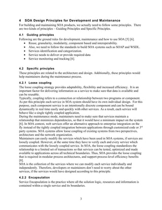 4 SOA Design Principles for Development and Maintenance
For building and maintaining SOA products, we actually need to follow some principles. There
are two kinds of principles – Guiding Principles and Specific Principles.
4.1   Guiding principles
Following are the ground rules for development, maintenance and how to use SOA [5] [6].
    • Reuse, granularity, modularity, component based and interoperability.
    • Also, we need to follow the standards to build SOA systems such as SOAP and WSDL.
    • Services identification and categorization.
    • Service needs to deliver or provide required data
    • Service monitoring and tracking [6].


4.2   Specific principles
These principles are related to the architecture and design. Additionally, these principles would
help maintainers during the maintenance process.
4.2.1 Loose coupling
The loose coupling strategy provides adaptability, flexibility and increased efficiency. It is an
important factor for delivering information as a service to make sure that data is available and
can be reusable.
Typically, coupling refers to a connection or relationship between two programs or component.
As per this principle each service in SOA system should have its own individual design. For this
purpose, each component service is an intentionally discrete component and can be bound
dynamically in real time easily and quickly with other services. As a result, each service will
behave like a single tightly coupled application.
During the maintenance mode, maintainers need to make sure that services maintain a
relationship that minimizes dependencies, so that it would have a minimum impact on the system
[6]. In SOA context, web services offer an alternative approach to enterprise integration on the
fly instead of the tightly coupled integration between applications through customized code or 3rd
party systems. SOA systems allow loose coupling of existing systems from two perspectives,
architecture and the network organization.
Maintainers can easily modify the services which have been used in SOA systems, if services are
loosely coupled. However, at the same time they have to verify each and every service which
communicates with the loosely coupled service. In SOA, the loose coupling standardizes the
relationship to a limited set of transactions so that services can be tested, optimized and made
available to applications across all technical boundaries. Thus, SOA provides the loose coupling
that is required in modular process architectures, and support process-level efficiency benefits
[8].
SOA is the collection of the services where we can modify each service individually and
independently. Therefore, developers or maintainers don’t need to worry about the other
services, if the services would have designed according to this principle.
4.2.2 Encapsulation
Service Encapsulation is the practice where all the solution logic, resources and information is
contained within a single service and its boundaries.



                                                 3
 