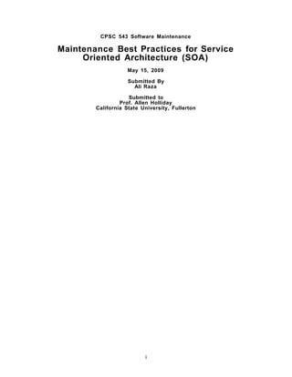 CPSC 543 Software Maintenance

Maintenance Best Practices for Service
     Oriented Architecture (SOA)
                    May 15, 2009

                    Submitted By
                      Ali Raza

                    Submitted to
                 Prof. Allen Holliday
        California State University, Fullerton




                          i
 