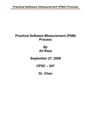 Practical Software Measurement (PSM) Process




 Practical Software Measurement (PSM)
                Process

                    By
                 Ali Raza

           September 27, 2008

               CPSC – 547

                 Dr. Chen
 