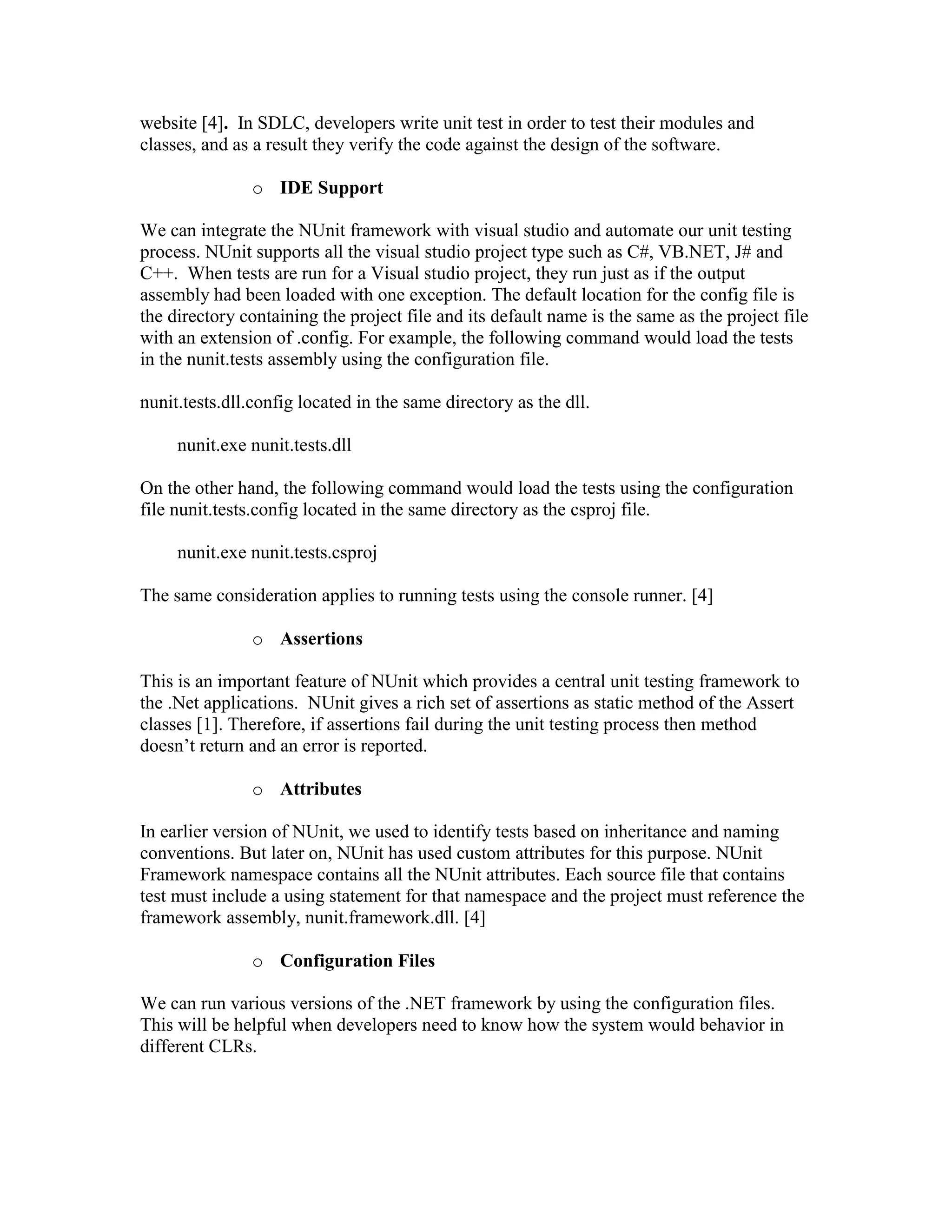 Introduction:NUnit is a simple unit-testing framework for the.NET platform which was ported from JUnit framework initially.  It is an open source product. We can download from NUnit website [4].  In SDLC, developers write unit test in order to test their modules and classes, and as a result they verify the code against the design of the software.IDE SupportWe can integrate the NUnit framework with visual studio and automate our unit testing process. NUnit supports all the visual studio project type such as C#, VB.NET, J# and C++.  When tests are run for a Visual studio project, they run just as if the output assembly had been loaded with one exception. The default location for the config file is the directory containing the project file and its default name is the same as the project file with an extension of .config. For example, the following command would load the tests in the nunit.tests assembly using the configuration file. nunit.tests.dll.config located in the same directory as the dll.        nunit.exe nunit.tests.dllOn the other hand, the following command would load the tests using the configuration file nunit.tests.config located in the same directory as the csproj file.        nunit.exe nunit.tests.csprojThe same consideration applies to running tests using the console runner. [4]AssertionsThis is an important feature of NUnit which provides a central unit testing framework to the .Net applications.  NUnit gives a rich set of assertions as static method of the Assert classes [1]. Therefore, if assertions fail during the unit testing process then method doesn’t return and an error is reported.  AttributesIn earlier version of NUnit, we used to identify tests based on inheritance and naming conventions. But later on, NUnit has used custom attributes for this purpose. NUnit Framework namespace contains all the NUnit attributes. Each source file that contains test must include a using statement for that namespace and the project must reference the framework assembly, nunit.framework.dll. [4]Configuration FilesWe can run various versions of the .NET framework by using the configuration files.  This will be helpful when developers need to know how the system would behavior in different CLRs.Multiple-Assembly SupportNUnit allows loading suites of tests from multiple assemblies in both console and GUI.  In any case a top level suite is constructed, which contains the root suite for each assembly.NUnit tool facilitates software verificationAs discussed above, NUnit is a product which will be used for unit testing.  Unit Testing is a white box testing.  White box testing starts at the method, functions and basic class level and progress through complex classes and sometime sub modules. In white box testing our focus will be on statements, branches, path, loops and data follows of the coding.  NUnit tool facilities verification because we verify that the code reflects conditions imposed by the design phase. NUnit tool will be used in development PhaseNUnit will be used during the implementation phase (coding) of the software life cycle.  And developers will ensure that code has written as per design. Because by writing the unit tests themselves they will head start towards the quality product and bug free code.Additional CommentsUnit testing is very useful technique for preventing the defects and NUnit is the perfect tool for .Net framework.  I used NUnit way back when I worked on.Net technologies.  I used to perform the unit testing before I handed over the code to SQA group, and if I make any changes to the code then I used to perform the regression testing to verify that everything working as expected.  As a result SQA group find fewer defects which were mostly related to data issues. Mercury Quality Center (HP Quality Center)