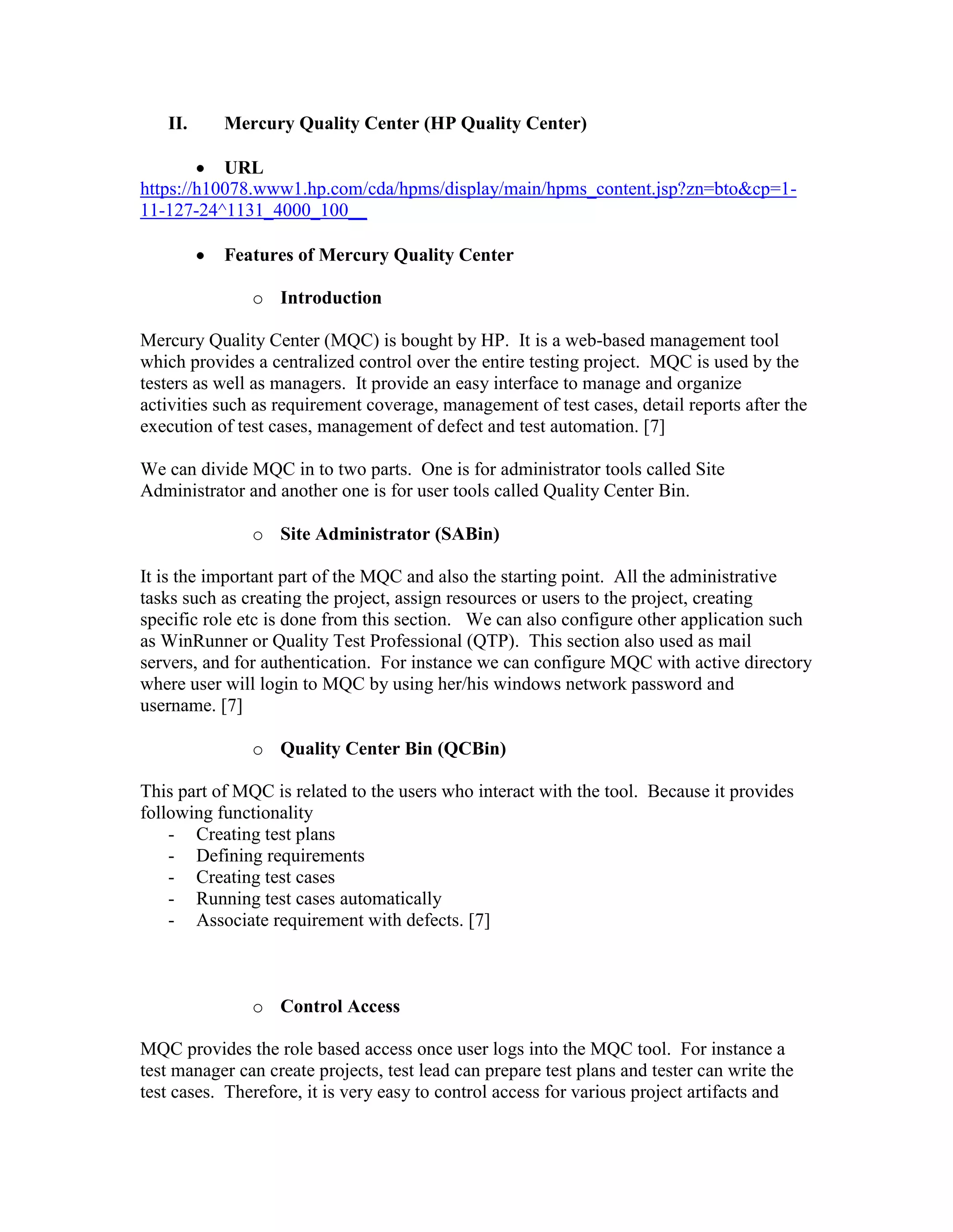 IntroductionMercury Quality Center (MQC) is bought by HP.  It is a web-based management tool which provides a centralized control over the entire testing project.  MQC is used by the testers as well as managers.  It provide an easy interface to manage and organize activities such as requirement coverage, management of test cases, detail reports after the execution of test cases, management of defect and test automation. [7]We can divide MQC in to two parts.  One is for administrator tools called Site Administrator and another one is for user tools called Quality Center Bin.  Site Administrator (SABin)It is the important part of the MQC and also the starting point.  All the administrative tasks such as creating the project, assign resources or users to the project, creating specific role etc is done from this section.   We can also configure other application such as WinRunner or Quality Test Professional (QTP).  This section also used as mail servers, and for authentication.  For instance we can configure MQC with active directory where user will login to MQC by using her/his windows network password and username. [7]Quality Center Bin (QCBin)This part of MQC is related to the users who interact with the tool.  Because it provides following functionality Creating test plans