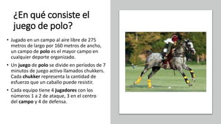 ¿En qué consiste el
juego de polo?
• Jugado en un campo al aire libre de 275
metros de largo por 160 metros de ancho,
un campo de polo es el mayor campo en
cualquier deporte organizado.
• Un juego de polo se divide en períodos de 7
minutos de juego activo llamados chukkers.
Cada chukker representa la cantidad de
esfuerzo que un caballo puede resistir.
• Cada equipo tiene 4 jugadores con los
números 1 a 2 de ataque, 3 en el centro
del campo y 4 de defensa.
 