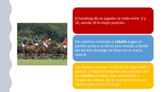 El handicap de un jugador se mide entre -2 y
10, siendo 10 la mejor posición.
Dos árbitros montados a caballo juzgan el
partido junto a un tercer juez situado al borde
del terreno de juego en línea con la marca
central.
Las normas se basan en torno a la seguridad. El
polo es un deporte peligroso en cualquier nivel,
los caballos pesados, altas velocidades y
riesgos de colisión, por lo que las normas son
muchas para evitar el riesgo.
 