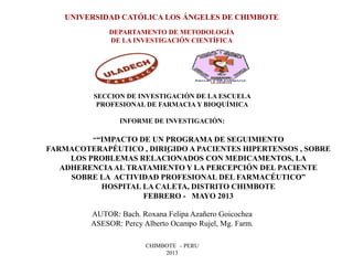 UNIVERSIDAD CATÓLICA LOS ÁNGELES DE CHIMBOTE
DEPARTAMENTO DE METODOLOGÍA
DE LA INVESTIGACIÓN CIENTÍFICA
SECCION DE INVESTIGACIÓN DE LA ESCUELA
PROFESIONAL DE FARMACIA Y BIOQUÍMICA
INFORME DE INVESTIGACIÓN:
"
AUTOR: Bach. Roxana Felipa Azañero Goicochea
ASESOR: Percy Alberto Ocampo Rujel, Mg. Farm.
CHIMBOTE – PERU
2013
““IMPACTO DE UN PROGRAMA DE SEGUIMIENTO
FARMACOTERAPÉUTICO , DIRIGIDO A PACIENTES HIPERTENSOS , SOBRE
LOS PROBLEMAS RELACIONADOS CON MEDICAMENTOS, LA
ADHERENCIAAL TRATAMIENTO Y LA PERCEPCIÓN DEL PACIENTE
SOBRE LA ACTIVIDAD PROFESIONAL DEL FARMACÉUTICO”
HOSPITAL LA CALETA, DISTRITO CHIMBOTE
FEBRERO - MAYO 2013
 