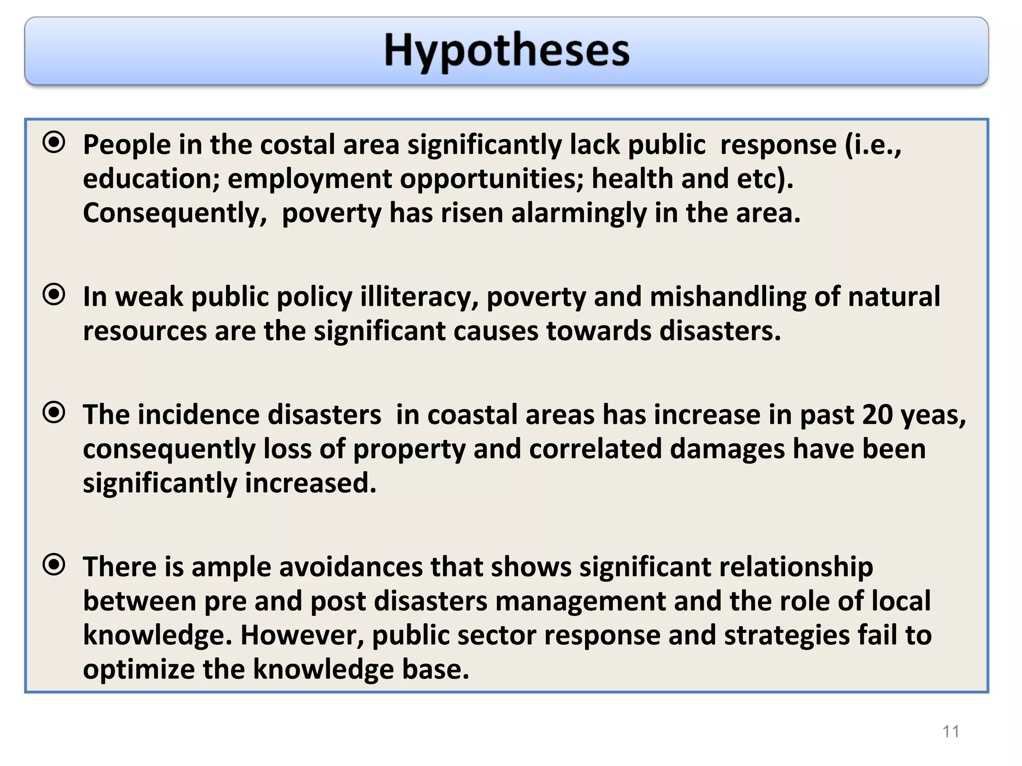 People in the costal area significantly lack public  response (i.e., education; employment opportunities; health and etc). Consequently,  poverty has risen alarmingly in the area. In weak public policy illiteracy, poverty and mishandling of natural resources are the significant causes towards disasters. The incidence disasters  in coastal areas has increase in past 20 yeas, consequently loss of property and correlated damages have been significantly increased. There is ample avoidances that shows significant relationship between pre and post disasters management and the role of local knowledge. However, public sector response and strategies fail to optimize the knowledge base. 