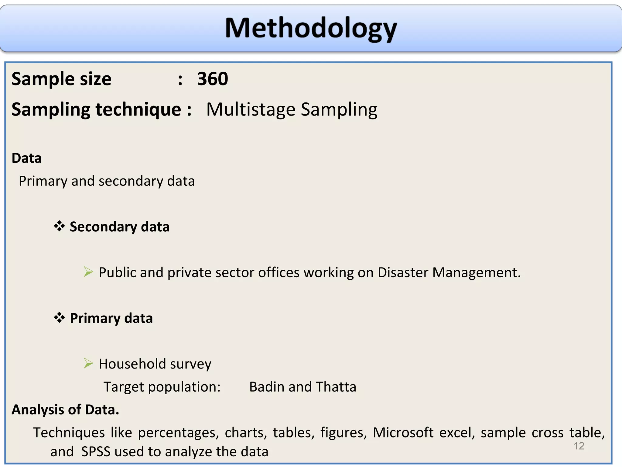 Sample size  :  360 Sampling technique :  Multistage Sampling Data Primary and secondary data Secondary data Public and private sector offices working on Disaster Management. Primary data Household survey Target population:  Badin and Thatta Analysis of Data. Techniques like percentages, charts, tables, figures, Microsoft excel, sample cross table, and  SPSS used to analyze the data 