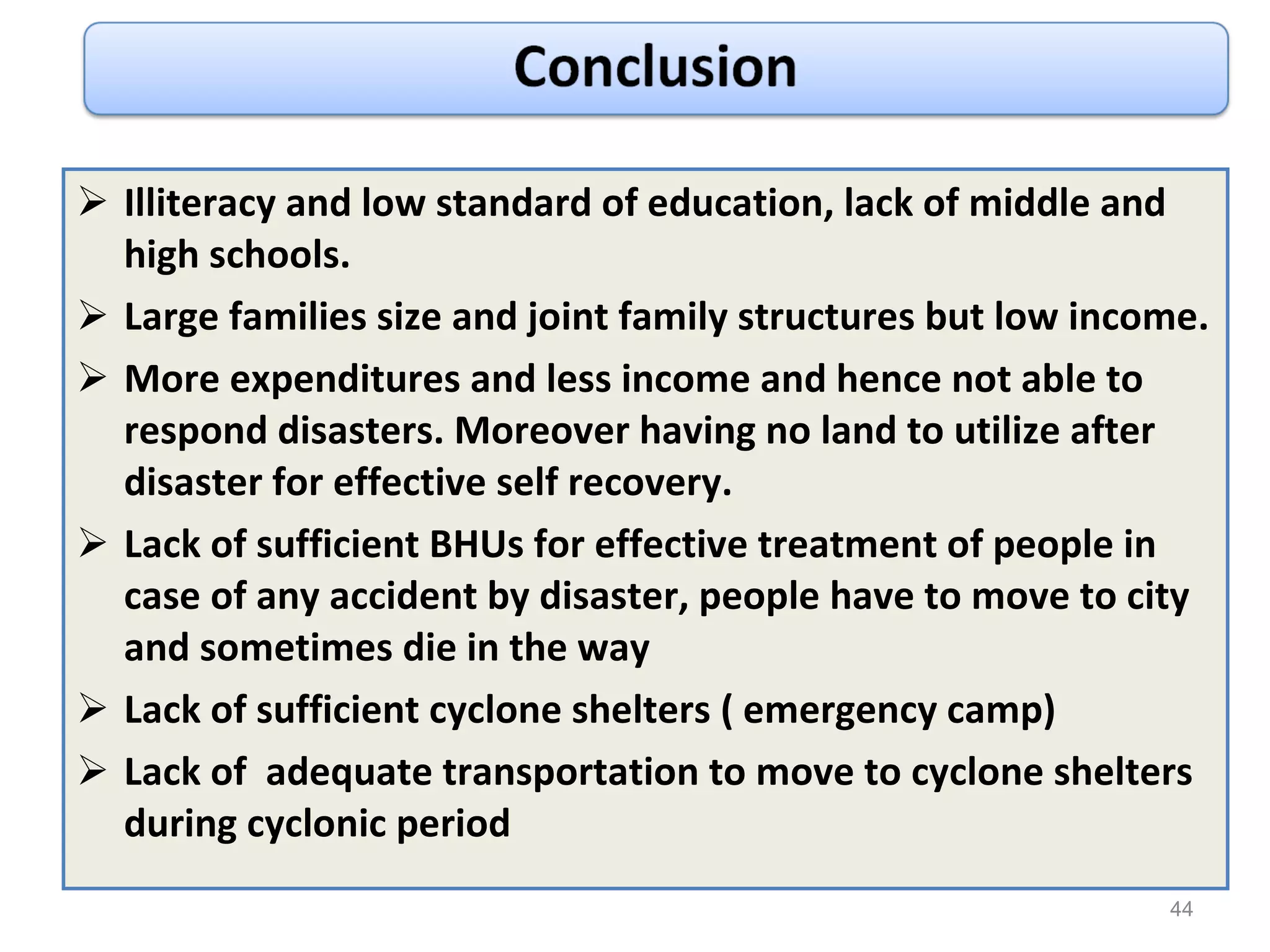 Illiteracy and low standard of education, lack of middle and high schools. Large families size and joint family structures but low income. More expenditures and less income and hence not able to respond disasters. Moreover having no land to utilize after disaster for effective self recovery. Lack of sufficient BHUs for effective treatment of people in case of any accident by disaster, people have to move to city and sometimes die in the way Lack of sufficient cyclone shelters ( emergency camp) Lack of  adequate transportation to move to cyclone shelters during cyclonic period 