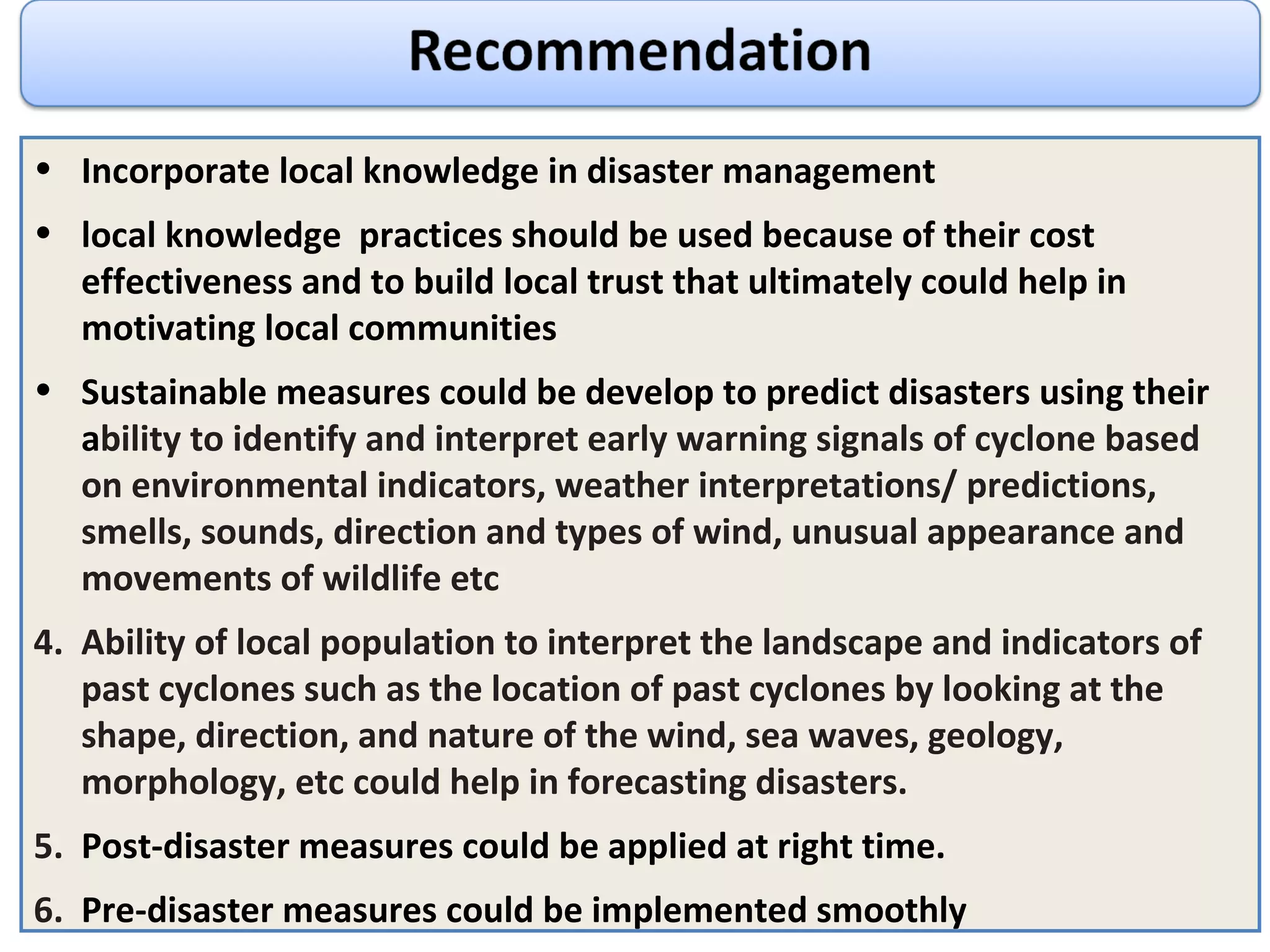 Incorporate local knowledge in disaster management local knowledge  practices should be used because of their c ost effectiveness and to build local trust that ultimately could help in motivating local communities Sustainable measures could be develop to predict disasters using their a bility to identify and interpret early warning signals of cyclone based on environmental indicators, weather interpretations/ predictions, smells, sounds, direction and types of wind, unusual appearance and movements of wildlife etc Ability of local population to interpret the landscape and indicators of past cyclones such as the location of past cyclones by looking at the shape, direction, and nature of the wind, sea waves, geology, morphology, etc could help in forecasting disasters. Post-disaster measures could be applied at right time.  Pre-disaster measures could be implemented smoothly 