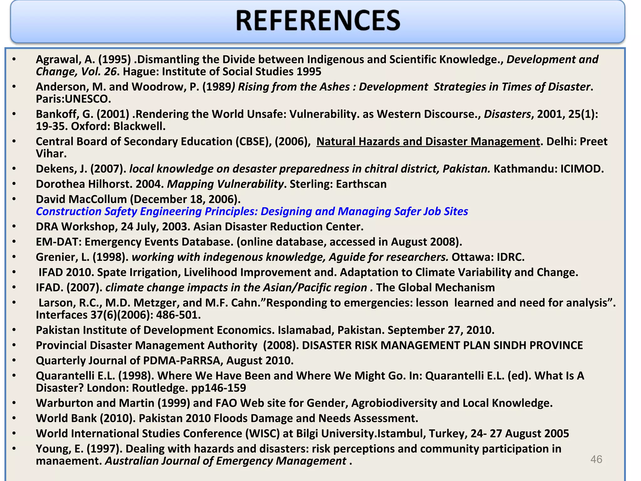 Agrawal, A. (1995) .Dismantling the Divide between Indigenous and Scientific Knowledge.,  Development and Change, Vol. 26 . Hague: Institute of Social Studies 1995 Anderson, M. and Woodrow, P. (1989 ) Rising from the Ashes : Development  Strategies in Times of Disaster . Paris:UNESCO. Bankoff, G. (2001) .Rendering the World Unsafe: Vulnerability. as Western Discourse.,  Disasters , 2001, 25(1): 19-35. Oxford: Blackwell.  Central Board of Secondary Education (CBSE), (2006),  Natural Hazards and Disaster Management . Delhi: Preet Vihar. Dekens, J. (2007).  local knowledge on desaster preparedness in chitral district, Pakistan.  Kathmandu: ICIMOD. Dorothea Hilhorst. 2004.  Mapping Vulnerability . Sterling: Earthscan David MacCollum (December 18, 2006).  Construction Safety Engineering Principles: Designing and Managing Safer Job Sites DRA Workshop, 24 July, 2003. Asian Disaster Reduction Center. EM-DAT: Emergency Events Database. (online database, accessed in August 2008). Grenier, L. (1998).  working with indegenous knowledge, Aguide for researchers.  Ottawa: IDRC. IFAD 2010. Spate Irrigation, Livelihood Improvement and. Adaptation to Climate Variability and Change. IFAD. (2007).  climate change impacts in the Asian/Pacific region .  The Global Mechanism Larson, R.C., M.D. Metzger, and M.F. Cahn.”Responding to emergencies: lesson  learned and need for analysis”. Interfaces 37(6)(2006): 486-501. Pakistan Institute of Development Economics. Islamabad, Pakistan. September 27, 2010. Provincial Disaster Management Authority  (2008). DISASTER RISK MANAGEMENT PLAN SINDH PROVINCE Quarterly Journal of PDMA-PaRRSA, August 2010. Quarantelli E.L. (1998). Where We Have Been and Where We Might Go. In: Quarantelli E.L. (ed). What Is A Disaster? London: Routledge. pp146-159  Warburton and Martin (1999) and FAO Web site for Gender, Agrobiodiversity and Local Knowledge. World Bank (2010). Pakistan 2010 Floods Damage and Needs Assessment. World International Studies Conference (WISC) at Bilgi University.Istambul, Turkey, 24- 27 August 2005 Young, E. (1997). Dealing with hazards and disasters: risk perceptions and community participation in manaement.  Australian Journal of Emergency Management  . 