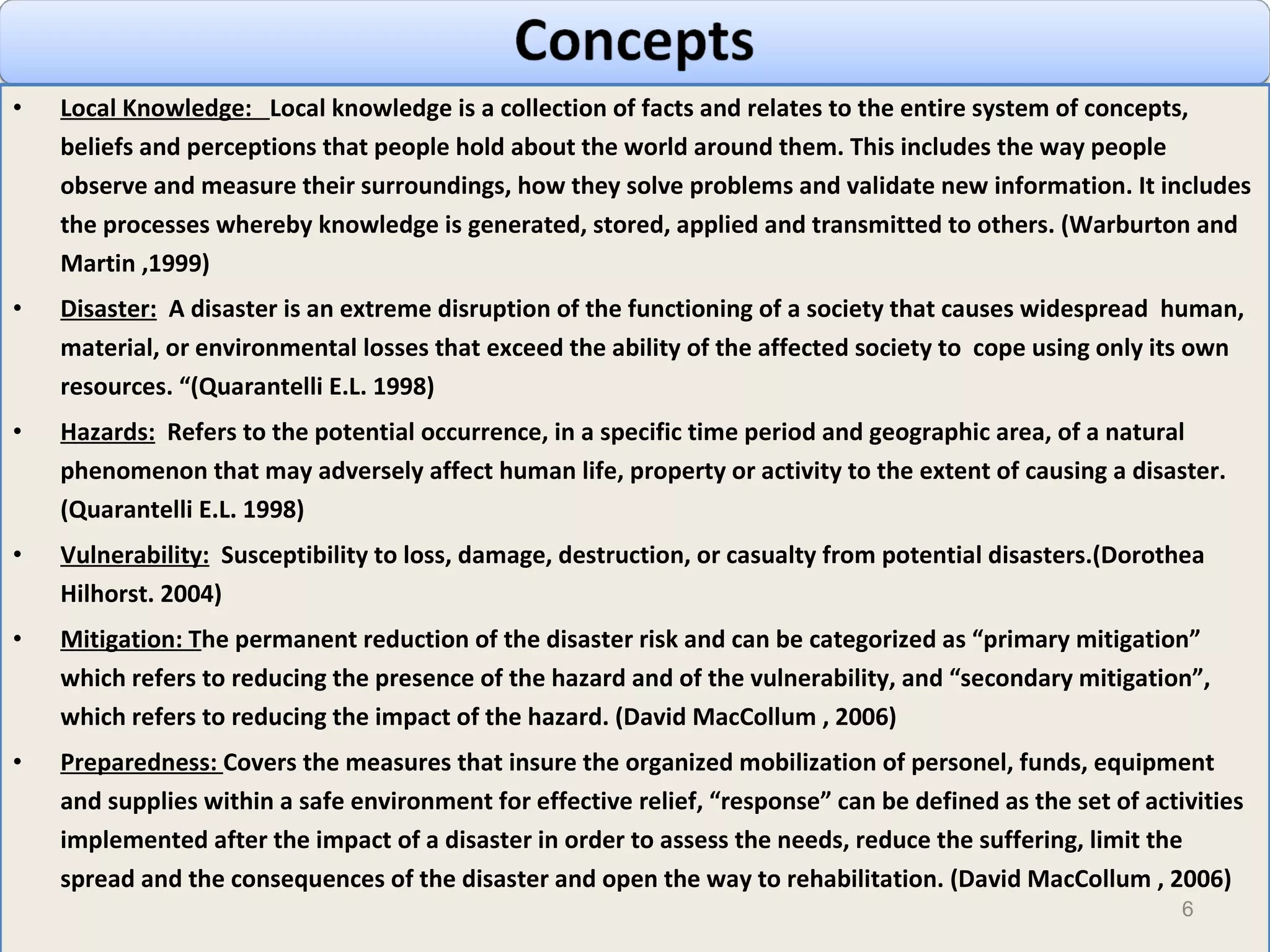 Local Knowledge:  Local knowledge is a collection of facts and relates to the entire system of concepts, beliefs and perceptions that people hold about the world around them. This includes the way people observe and measure their surroundings, how they solve problems and validate new information. It includes the processes whereby knowledge is generated, stored, applied and transmitted to others. (Warburton and Martin ,1999) Disaster:   A disaster is an extreme disruption of the functioning of a society that causes widespread  human, material, or environmental losses that exceed the ability of the affected society to  cope using only its own resources. “(Quarantelli E.L. 1998) Hazards:   Refers to the potential occurrence, in a specific time period and geographic area, of a natural phenomenon that may adversely affect human life, property or activity to the extent of causing a disaster. (Quarantelli E.L. 1998) Vulnerability:   Susceptibility to loss, damage, destruction, or casualty from potential disasters.(Dorothea Hilhorst. 2004) Mitigation : T he permanent reduction of the disaster risk and can be categorized as “primary mitigation” which refers to reducing the presence of the hazard and of the vulnerability, and “secondary mitigation”, which refers to reducing the impact of the hazard.  (David MacCollum , 2006)  Preparedness :  C overs the measures that insure the organized mobilization of personel, funds, equipment and supplies within a safe environment for effective relief, “response” can be defined as the set of activities implemented after the impact of a disaster in order to assess the needs, reduce the suffering, limit the spread and the consequences of the disaster and open the way to rehabilitation.  (David MacCollum , 2006)  
