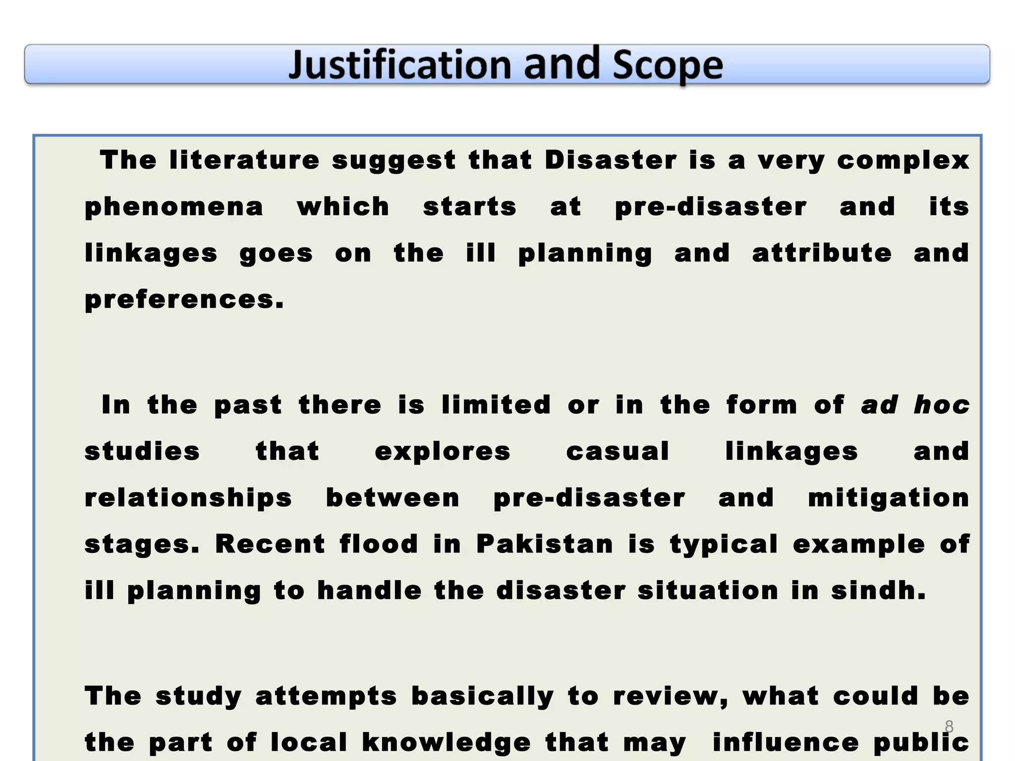 The literature suggest that Disaster is a very complex phenomena which starts at pre-disaster and its linkages goes on the ill planning and attribute and preferences.  In the past there is limited or in the form of  ad hoc  studies that explores casual linkages and relationships between pre-disaster and mitigation stages. Recent flood in Pakistan is typical example of ill planning to handle the disaster situation in sindh.  The study attempts basically to review, what could be the part of local knowledge that may  influence public policy towards revising sustainable policy to handling disaster situation. 