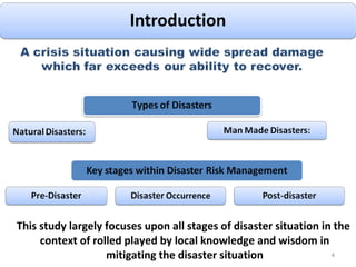This study largely focuses upon all stages of disaster situation in the context of rolled played by local knowledge and wisdom in mitigating the disaster situation 