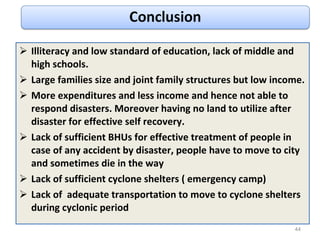Illiteracy and low standard of education, lack of middle and high schools. Large families size and joint family structures but low income. More expenditures and less income and hence not able to respond disasters. Moreover having no land to utilize after disaster for effective self recovery. Lack of sufficient BHUs for effective treatment of people in case of any accident by disaster, people have to move to city and sometimes die in the way Lack of sufficient cyclone shelters ( emergency camp) Lack of  adequate transportation to move to cyclone shelters during cyclonic period 