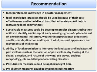 Incorporate local knowledge in disaster management local knowledge  practices should be used because of their c ost effectiveness and to build local trust that ultimately could help in motivating local communities Sustainable measures could be develop to predict disasters using their a bility to identify and interpret early warning signals of cyclone based on environmental indicators, weather interpretations/ predictions, smells, sounds, direction and types of wind, unusual appearance and movements of wildlife etc Ability of local population to interpret the landscape and indicators of past cyclones such as the location of past cyclones by looking at the shape, direction, and nature of the wind, sea waves, geology, morphology, etc could help in forecasting disasters. Post-disaster measures could be applied at right time.  Pre-disaster measures could be implemented smoothly 