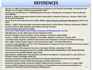 Agrawal, A. (1995) .Dismantling the Divide between Indigenous and Scientific Knowledge.,  Development and Change, Vol. 26 . Hague: Institute of Social Studies 1995 Anderson, M. and Woodrow, P. (1989 ) Rising from the Ashes : Development  Strategies in Times of Disaster . Paris:UNESCO. Bankoff, G. (2001) .Rendering the World Unsafe: Vulnerability. as Western Discourse.,  Disasters , 2001, 25(1): 19-35. Oxford: Blackwell.  Central Board of Secondary Education (CBSE), (2006),  Natural Hazards and Disaster Management . Delhi: Preet Vihar. Dekens, J. (2007).  local knowledge on desaster preparedness in chitral district, Pakistan.  Kathmandu: ICIMOD. Dorothea Hilhorst. 2004.  Mapping Vulnerability . Sterling: Earthscan David MacCollum (December 18, 2006).  Construction Safety Engineering Principles: Designing and Managing Safer Job Sites DRA Workshop, 24 July, 2003. Asian Disaster Reduction Center. EM-DAT: Emergency Events Database. (online database, accessed in August 2008). Grenier, L. (1998).  working with indegenous knowledge, Aguide for researchers.  Ottawa: IDRC. IFAD 2010. Spate Irrigation, Livelihood Improvement and. Adaptation to Climate Variability and Change. IFAD. (2007).  climate change impacts in the Asian/Pacific region .  The Global Mechanism Larson, R.C., M.D. Metzger, and M.F. Cahn.”Responding to emergencies: lesson  learned and need for analysis”. Interfaces 37(6)(2006): 486-501. Pakistan Institute of Development Economics. Islamabad, Pakistan. September 27, 2010. Provincial Disaster Management Authority  (2008). DISASTER RISK MANAGEMENT PLAN SINDH PROVINCE Quarterly Journal of PDMA-PaRRSA, August 2010. Quarantelli E.L. (1998). Where We Have Been and Where We Might Go. In: Quarantelli E.L. (ed). What Is A Disaster? London: Routledge. pp146-159  Warburton and Martin (1999) and FAO Web site for Gender, Agrobiodiversity and Local Knowledge. World Bank (2010). Pakistan 2010 Floods Damage and Needs Assessment. World International Studies Conference (WISC) at Bilgi University.Istambul, Turkey, 24- 27 August 2005 Young, E. (1997). Dealing with hazards and disasters: risk perceptions and community participation in manaement.  Australian Journal of Emergency Management  . 