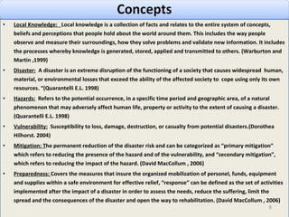 Local Knowledge:  Local knowledge is a collection of facts and relates to the entire system of concepts, beliefs and perceptions that people hold about the world around them. This includes the way people observe and measure their surroundings, how they solve problems and validate new information. It includes the processes whereby knowledge is generated, stored, applied and transmitted to others. (Warburton and Martin ,1999) Disaster:   A disaster is an extreme disruption of the functioning of a society that causes widespread  human, material, or environmental losses that exceed the ability of the affected society to  cope using only its own resources. “(Quarantelli E.L. 1998) Hazards:   Refers to the potential occurrence, in a specific time period and geographic area, of a natural phenomenon that may adversely affect human life, property or activity to the extent of causing a disaster. (Quarantelli E.L. 1998) Vulnerability:   Susceptibility to loss, damage, destruction, or casualty from potential disasters.(Dorothea Hilhorst. 2004) Mitigation : T he permanent reduction of the disaster risk and can be categorized as “primary mitigation” which refers to reducing the presence of the hazard and of the vulnerability, and “secondary mitigation”, which refers to reducing the impact of the hazard.  (David MacCollum , 2006)  Preparedness :  C overs the measures that insure the organized mobilization of personel, funds, equipment and supplies within a safe environment for effective relief, “response” can be defined as the set of activities implemented after the impact of a disaster in order to assess the needs, reduce the suffering, limit the spread and the consequences of the disaster and open the way to rehabilitation.  (David MacCollum , 2006)  