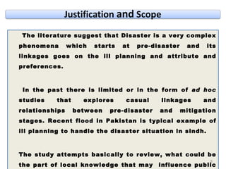 The literature suggest that Disaster is a very complex phenomena which starts at pre-disaster and its linkages goes on the ill planning and attribute and preferences.  In the past there is limited or in the form of  ad hoc  studies that explores casual linkages and relationships between pre-disaster and mitigation stages. Recent flood in Pakistan is typical example of ill planning to handle the disaster situation in sindh.  The study attempts basically to review, what could be the part of local knowledge that may  influence public policy towards revising sustainable policy to handling disaster situation. 