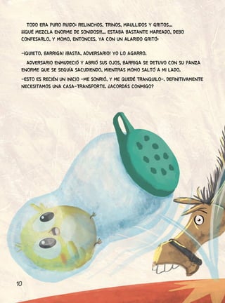 10
TODO ERA PURO RUIDO: RELINCHOS, TRINOS, MAULLIDOS Y GRITOS...
¡¡¡QUÉ MEZCLA ENORME DE SONIDOS!!!... ESTABA BASTANTE MAREADO, DEBO
CONFESARLO, Y MOMO, ENTONCES, YA CON UN ALARIDO GRITÓ:
-¡QUIETO, BARRIGA! ¡BASTA, ADVERSARIO! YO LO AGARRO.
ADVERSARIO ENMUDECIÓ Y ABRIÓ SUS OJOS, BARRIGA SE DETUVO CON SU PANZA
ENORME QUE SE SEGUÍA SACUDIENDO, MIENTRAS MOMO SALTÓ A MI LADO.
-ESTO ES RECIÉN UN INICIO -ME SONRIÓ, Y ME QUEDÉ TRANQUILO-. DEFINITIVAMENTE
NECESITAMOS UNA CASA-TRANSPORTE. ¿ACORDÁS CONMIGO?
 