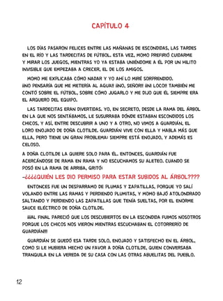 12
CAPÍTULO 4
LOS DÍAS PASARON FELICES ENTRE LAS MAÑANAS DE ESCONDIDAS, LAS TARDES
EN EL RÍO Y LAS TARDECITAS DE FÚTBOL. ESTA VEZ, MOMO PREFIRIÓ CUIDARME
Y MIRAR LOS JUEGOS, MIENTRAS YO YA ESTABA UNIÉNDOME A ÉL POR UN HILITO
INVISIBLE QUE EMPEZABA A CRECER, EL DE LOS AMIGOS.
MOMO ME EXPLICABA CÓMO NADAR Y YO AHÍ LO MIRÉ SORPRENDIDO.
¡¡NO PENSARÍA QUE ME METERÍA AL AGUA!! ¡¡NO, SEÑOR!! ¡¡NI LOCO!! TAMBIÉN ME
CONTÓ SOBRE EL FÚTBOL, SOBRE CÓMO JUGARLO Y ME DIJO QUE ÉL SIEMPRE ERA
EL ARQUERO DEL EQUIPO.
LAS TARDECITAS ERAN DIVERTIDAS. YO, EN SECRETO, DESDE LA RAMA DEL ÁRBOL
EN LA QUE NOS SENTÁBAMOS, LE SUSURRABA DÓNDE ESTABAN ESCONDIDOS LOS
CHICOS, Y ASÍ, ENTRE DESCUBRIR A UNO Y A OTRO, NO VIMOS A GUARDIÁN, EL
LORO ENOJADO DE DOÑA CLOTILDE. GUARDIÁN VIVE CON ELLA Y HABLA MÁS QUE
ELLA, PERO TIENE UN GRAN PROBLEMA: SIEMPRE ESTÁ ENOJADO, Y ADEMÁS ES
CELOSO.
A DOÑA CLOTILDE LA QUIERE SOLO PARA ÉL. ENTONCES, GUARDIÁN FUE
ACERCÁNDOSE DE RAMA EN RAMA Y NO ESCUCHAMOS SU ALETEO. CUANDO SE
POSÓ EN LA RAMA DE ARRIBA, GRITÓ:
-¿¿¿¿QUIÉN LES DIO PERMISO PARA ESTAR SUBIDOS AL ÁRBOL????
ENTONCES FUE UN DESPARRAMO DE PLUMAS Y ZAPATILLAS, PORQUE YO SALÍ
VOLANDO ENTRE LAS RAMAS Y PERDIENDO PLUMITAS, Y MOMO BAJÓ ATOLONDRADO
SALTANDO Y PERDIENDO LAS ZAPATILLAS QUE TENÍA SUELTAS, POR EL ENORME
SAUCE ELÉCTRICO DE DOÑA CLOTILDE.
¡¡¡AL FINAL PARECIÓ QUE LOS DESCUBIERTOS EN LA ESCONDIDA FUIMOS NOSOTROS
PORQUE LOS CHICOS NOS VIERON MIENTRAS ESCUCHABAN EL COTORRERÍO DE
GUARDIÁN!!!
GUARDIÁN SE QUEDÓ ESA TARDE SOLO, ENOJADO Y SATISFECHO EN EL ÁRBOL,
COMO SI LE HUBIERA HECHO UN FAVOR A DOÑA CLOTILDE, QUIEN CONVERSABA
TRANQUILA EN LA VEREDA DE SU CASA CON LAS OTRAS ABUELITAS DEL PUEBLO.
 