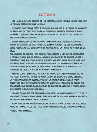 14
CAPÍTULO 5
LES HABÍA CONTADO ACERCA DE MIS CASITAS, CLARO, PORQUE YO ME VINE CON
LA FAMILIA DESPUÉS DE UNA NAVIDAD.
ENTONCES EMPEZARON TODOS A PENSAR CÓMO VOLVER A LA CIUDAD. LO HARÍAMOS
EN TREN, NO EN COLECTIVO, PARA MI SEGURIDAD. TAMBIÉN DECIDIERON CÓMO
VIAJARÍA, Y LOS MAYORES ACERCARON LA CAJA DE LAS BOTELLAS DE ACEITE,
BASTANTE CÓMODA PARA MÍ.
TININA ENSEGUIDA SE ENCARGÓ DE TRANSFORMARLA. ASÍ QUE AGARRÓ LA
AGUJA DE CROCHET DE IAIA Y FUE SALPICANDO AGUJERITOS QUE AGRANDABA
COMO PODÍA. ADEMÁS, CON CRAYONES ME DIBUJÓ EN LA PARTE DE ARRIBA DE LA
CAJA.
¡ME ACUERDO DE QUE ME HIZO CON EL PICO ABIERTO Y LAS PATAS SEPARADAS!
Y CON LA TIJERA QUE LE PIDIÓ AL ABUELO, LOS PAPELES DE DIARIOS VIEJOS Y
PINTADOS Y UNA PLASTICOLA, HIZO ALGUNOS VOLADOS PARA QUE VIAJARA MÁS
DIVERTIDO. PERO ELLA NO SE DIO CUENTA DE QUE LOS ADORNOS ESTABAN DEL
LADO DE AFUERA ¡Y YO NO LOS VEÍA! TODA LA MAÑANA Y LA TARDE DEL DÍA
SIGUIENTE SE DEDICÓ A HACER MI HOGAR-TRANSPORTE.
ASÍ FUE COMO TININA PUSO MANOS A LA OBRA. ESA CASITA-BOTELLA NO ME
PROTEGÍA Y, ADEMÁS, NO ME PERMITÍA VIAJAR DE INCÓGNITO COMO DEBERÍA...
LA PREPARACIÓN PARA INSTALARME CON LA FAMILIA EN LA CIUDAD HABÍA
RESULTADO BASTANTE ENTRETENIDA. POR SUERTE LA HABILIDAD DE TININA ERA
GRANDIOSA. UNA SIMPLE CAJA, PAPELES DE DIARIOS, PLASTICOLA Y TIJERA ERAN
SUFICIENTES ELEMENTOS PARA ELLA.
CUANDO TININA DIO POR TERMINADA SU LABOR, ME MIRÓ SONRIENTE Y YO SE LO
AGRADECÍ CON UN ALETEO SUAVE. PERO LA CARA DE LOS QUE MIRABAN MI CASITA
PROVISORIA NO PARECÍA DECIR LO MISMO.
MAMÁ INÉS SE ENCARGÓ DE REFORZAR LA BASE Y IAIA LE HIZO DOS AGUJEROS
MEDIO EXTRAÑOS A LOS COSTADOS PARA PASAR LOS DEDOS, A MODO DE MANIJAS.
PRONTO PARTIRÍAMOS...
 