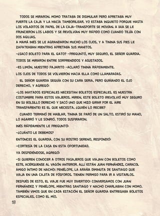 18
TODOS SE MIRARON. MOMO TRATABA DE DISIMULAR PERO APRETABA MUY
FUERTE LA CAJA Y LA HACÍA TAMBORILEAR. YO ESTABA INQUIETO PORQUE HASTA
LOS VOLADITOS DE PAPEL DE LA CAJA-TRANSPORTE SE MOVÍAN. A IAIA SE LE
FRUNCIERON LOS LABIOS Y SE REVOLVÍAN MUY RÁPIDO COMO CUANDO TEJÍA CON
DOS AGUJAS.
A MAMÁ INÉS SE LE AGRANDARON MUCHO LOS OJOS, Y A TININA SUS PIES LE
ZAPATEABAN MIENTRAS APRETABA SUS MANITOS.
-¿SACÓ BOLETO PARA EL GATO? -PREGUNTÓ, MUY SEGURO, EL SEÑOR GUARDIA.
TODOS SE MIRARON ENTRE SORPRENDIDOS Y ASUSTADOS.
-ES LIMÓN, NUESTRO PAJARITO -ACLARÓ TININA RÁPIDAMENTE.
LOS OJOS DE TODOS SE VOLVIERON HACIA ELLA COMO LLAMARADAS.
EL SEÑOR GUARDIA SEGUÍA CON SU CARA SERIA, PERO GUIÑANDO EL OJO
DERECHO, Y AGREGÓ:
-LOS INVITADOS ESPECIALES NECESITAN BOLETOS ESPECIALES. ES NUESTRA
COSTUMBRE PARA ESTOS VIAJEROS. MIREN, ESTE BOLETO (REVOLVIÓ MUY SEGURO
EN SU BOLSILLO DERECHO Y SACÓ UNO QUE HIZO GIRAR POR EL AIRE
TRANSPARENTE) ES EL QUE NECESITA. ¿QUIÉN LO RECIBE?
CUANDO TERMINÓ DE HABLAR, TININA SE PARÓ DE UN SALTO, ESTIRÓ SU MANO,
LO AGARRÓ Y LE SONRIÓ. TODOS SUSPIRARON.
INÉS RÁPIDAMENTE LE PREGUNTÓ:
-¿CUÁNTO LE DEBEMOS?
ENTONCES EL GUARDIA, CON SU ROSTRO SERENO, RESPONDIÓ:
-CORTESÍA DE LA CASA EN ESTA OPORTUNIDAD.
YA DESPIDIÉNDOSE, AGREGÓ:
-SI QUIEREN CONOCER A OTROS PASAJEROS QUE VIAJAN CON BOLETOS COMO
ESTE, ACÉRQUENSE AL VAGÓN ANTERIOR. ALLÍ ESTÁN JUAN FERNÁNDEZ, CARACOL
AMIGO ÍNTIMO DE NACHO; PENÉLOPE, LA ARAÑA DIMINUTA DE SANTIAGO QUE
VIAJA EN UNA CAJITA DE FÓSFOROS. TIENEN PERMISO PARA IR A VISITARLOS.
DESPUÉS DE ESTO, EL VIAJE FUE MUY DIVERTIDO: CONVERSAMOS CON JUAN
FERNÁNDEZ Y PENÉLOPE, MIENTRAS SANTIAGO Y NACHO CHARLABAN CON MOMO.
TAMBIÉN VIMOS QUE EN CADA ESTACIÓN EL SEÑOR GUARDIA ENTREGABA BOLETOS
ESPECIALES, COMO EL MÍO.
 