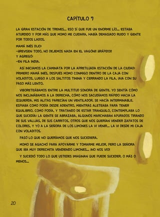20
CAPÍTULO 7
LA GRAN ESTACIÓN DE TRENES... ESO SÍ QUE FUE UN ENORME LÍO... ESTABA
ATURDIDO Y POR MÁS QUE MOMO ME CUIDARA, HABÍA DEMASIADO RUIDO Y GENTE
POR TODOS LADOS.
MAMÁ INÉS DIJO:
-¡¡REVISEN TODO, NO DEJEMOS NADA EN EL VAGÓN!! ¡¡RÁPIDO!!
Y AGREGÓ:
-EN FILA INDIA.
ASÍ INICIAMOS LA CAMINATA POR LA APRETUJADA ESTACIÓN DE LA CIUDAD:
PRIMERO MAMÁ INÉS, DESPUÉS MOMO CONMIGO DENTRO DE LA CAJA CON
VOLADITOS, LUEGO A LOS SALTITOS TININA Y CERRANDO LA FILA, IAIA CON SU
PASO MÁS LENTO.
VIBORETEÁBAMOS ENTRE LA MULTITUD SONORA DE GENTE. YO SENTÍA CÓMO
NOS INCLINÁBAMOS A LA DERECHA, CÓMO NOS SACUDÍAMOS RÁPIDO HACIA LA
IZQUIERDA. MIS ALITAS PARECÍAN UN VENTILADOR. SE HACÍA INTERMINABLE.
ESPIABA COMO PODÍA DESDE ADENTRO, MIENTRAS ALETEABA PARA TENER
EQUILIBRIO. COMO PODÍA, Y TRATANDO DE ESTAR TRANQUILO, CONTEMPLABA LO
QUE SUCEDÍA: LA GENTE SE ABRAZABA, ALGUNOS MARCHABAN APURADOS TIRANDO
DE SUS VALIJAS, DE SUS CARRITOS, OTROS QUE NOS QUERÍAN VENDER ZAPATOS DE
COLORES, Y YO A LA SEÑORA DE LOS LIMONES LA VI VENIR... LA VI DESDE MI CAJA
CON VOLADITOS.
PASÓ LO QUE NO QUERÍAMOS QUE NOS SUCEDIERA.
MOMO SE AGACHÓ PARA APOYARME Y TOMARME MEJOR, PERO LA SEÑORA
QUE IBA MUY DERECHITA VENDIENDO LIMONES... ¡NO NOS VIO!
Y SUCEDIÓ TODO LO QUE USTEDES IMAGINAN QUE PUEDE SUCEDER. O MÁS O
MENOS...
 