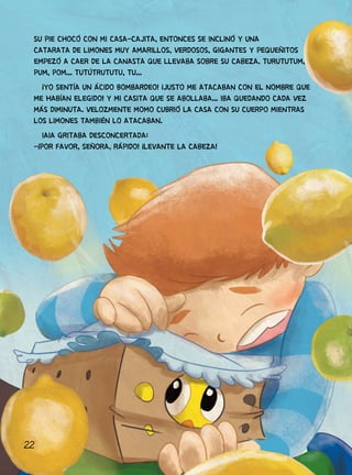 22
SU PIE CHOCÓ CON MI CASA-CAJITA, ENTONCES SE INCLINÓ Y UNA
CATARATA DE LIMONES MUY AMARILLOS, VERDOSOS, GIGANTES Y PEQUEÑITOS
EMPEZÓ A CAER DE LA CANASTA QUE LLEVABA SOBRE SU CABEZA. TURUTUTUM,
PUM, POM... TUTÚTRUTUTU, TU...
¡YO SENTÍA UN ÁCIDO BOMBARDEO! ¡JUSTO ME ATACABAN CON EL NOMBRE QUE
ME HABÍAN ELEGIDO! Y MI CASITA QUE SE ABOLLABA... IBA QUEDANDO CADA VEZ
MÁS DIMINUTA. VELOZMENTE MOMO CUBRIÓ LA CASA CON SU CUERPO MIENTRAS
LOS LIMONES TAMBIÉN LO ATACABAN.
IAIA GRITABA DESCONCERTADA:
-¡POR FAVOR, SEÑORA, RÁPIDO! ¡LEVANTE LA CABEZA!
 