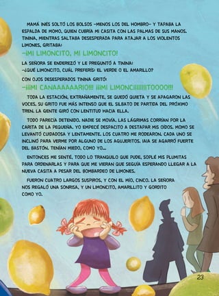 23
MAMÁ INÉS SOLTÓ LOS BOLSOS -MENOS LOS DEL HOMBRO- Y TAPABA LA
ESPALDA DE MOMO, QUIEN CUBRÍA MI CASITA CON LAS PALMAS DE SUS MANOS.
TININA, MIENTRAS SALTABA DESESPERADA PARA ATAJAR A LOS VIOLENTOS
LIMONES, GRITABA:
-¡MI LIMONCITO, MI LIMONCITO!
LA SEÑORA SE ENDEREZÓ Y LE PREGUNTÓ A TININA:
-¿QUÉ LIMONCITO, CUÁL PREFERÍS: EL VERDE O EL AMARILLO?
CON OJOS DESESPERADOS TININA GRITÓ:
-¡¡¡MI CANAAAAAARIO!!! ¡¡¡MI LIMONCIIIIIIIITOOOO!!!
TODA LA ESTACIÓN, EXTRAÑAMENTE, SE QUEDÓ QUIETA Y SE APAGARON LAS
VOCES. SU GRITO FUE MÁS INTENSO QUE EL SILBATO DE PARTIDA DEL PRÓXIMO
TREN. LA GENTE GIRÓ CON LENTITUD HACIA ELLA.
TODO PARECÍA DETENIDO. NADIE SE MOVÍA. LAS LÁGRIMAS CORRÍAN POR LA
CARITA DE LA PEQUEÑA. YO EMPECÉ DESPACITO A DESTAPAR MIS OÍDOS. MOMO SE
LEVANTÓ CUIDADOSA Y LENTAMENTE. LOS CUATRO ME RODEARON. CADA UNO SE
INCLINÓ PARA VERME POR ALGUNO DE LOS AGUJERITOS. IAIA SE AGARRÓ FUERTE
DEL BASTÓN. TENÍAN MIEDO, COMO YO...
ENTONCES ME SENTÉ, TODO LO TRANQUILO QUE PUDE, SOPLÉ MIS PLUMITAS
PARA ORDENARLAS Y PARA QUE ME VIERAN QUE SEGUÍA ESPERANDO LLEGAR A LA
NUEVA CASITA A PESAR DEL BOMBARDEO DE LIMONES.
FUERON CUATRO LARGOS SUSPIROS, Y CON EL MÍO, CINCO. LA SEÑORA
NOS REGALÓ UNA SONRISA, Y UN LIMONCITO, AMARILLITO Y GORDITO
COMO YO.
 