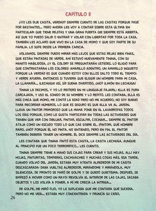 24
CAPÍTULO 8
¿YO LES DIJE CASITA, VERDAD? SIEMPRE CUENTO DE LAS CASITAS PORQUE PASÉ
POR BASTANTES... PERO AHORA LES VOY A CONTAR SOBRE ESTA ÚLTIMA EN
PARTICULAR: QUE TIENE REJITAS Y UNA GRAN PUERTA QIE SIEMPRE ESTÁ ABIERTA,
ASÍ QUE YO PUEDO SALIR O ENTRAR Y VOLAR CON LIBERTAD POR TODA LA CASA.
TAMBIÉN LES ACLARO QUE VIVO EN LA CASA DE MOMO Y QUE SOY PARTE DE SU
FAMILIA. LO SUPE DESDE LA PRIMERA CARICIA.
VOLVAMOS. SIEMPRE PUEDO MIRAR MÁS LEJOS QUE ESTAS REJAS BIEN FINAS,
QUE ESTÁN PINTADAS DE VERDE. AHÍ ESTUVO NUEVAMENTE TININA, CON SU
MANITO HABILIDOSA. ¿Y EL COLOR? SE PREGUNTARÁN USTEDES. LO ELIGIÓ PARA
QUE CONTRASTARAN LOS COLORES: AMARILLO ADENTRO, UN AMARILLO INQUIETO
PORQUE LA VERDAD ES QUE CUANDO ESTOY CON ELLOS SALTO TODO EL TIEMPO;
Y VERDE AFUERA. ENTONCES SI TUVIERA QUE ELEGIR UN NOMBRE PARA MI CASA,
LA LLAMARÍA... ¡LECHUGA! ¡¡SÍ, SÍ!! SUENA DIVERTIDO, ¿NO? ¡LIMÓN EN LECHUGA!
TININA LE DECIMOS, Y YO LO REITERO EN MI LENGUAJE PAJARIL: ELLA ES PURA
CARCAJADA, Y USO EL SONIDO DE SU NOMBRE Y LO REPITO. LES CONTABA, ELLA ES
MÁS CHICA QUE MOMO, ME CONTÓ LA EDAD PERO NO ME ACUERDO, NO SOY BUENO
PARA RECORDAR NÚMEROS. LO QUE ES SEGURO ES QUE ELLA VA AL JARDÍN.
LLEVA UN PINTOR PRIMOROSO QUE LA MAMÁ PONE EN EL LAVARROPAS TODOS
LOS DÍAS PORQUE, COMO LE GUSTA PARTICIPAR EN TODAS LAS ACTIVIDADES QUE
TIENEN QUE VER CON DIBUJAR, PINTAR, ESCULPIR, COCINAR... SIEMPRE EL PINTOR
ATAJA COMO UN ESCUDO TODO LO QUE CAE SOBRE ÉL. ¡PINTOR!, QUÉ NOMBRE
RARO, ¿NO? PORQUE ÉL NO PINTA. NO ENTIENDO, PERO EN FIN. EL PINTOR
TAMBIÉN DEBERÍA TENER UN NOMBRE. ÉL DICE SIEMPRE LAS ACTIVIDADES DEL DÍA.
LES CONTABA QUE TININA PINTÓ ESTA CASITA, LA CASITA LECHUGA. AUNQUE
AL PRINCIPIO FUE UN POCO TERRORÍFICO... LES CUENTO.
TININA SIEMPRE TIENE A MANO SUS CAJAS PARA CREAR Y SUS HOJAS. ALLÍ HAY
HOJAS, PINTURITAS, TÉMPERAS, CACHIVACHES Y MUCHAS COSAS MÁS. ESA TARDE,
CUANDO VOLVIÓ DEL JARDÍN, ESTABA MUY ATENTA ALREDEDOR DE MI CASITA
DESCASCARADA: DABA VUELTAS ALREDEDOR, MIRÁNDOME Y MIRÁNDOLA, MUY
SILENCIOSA. DE PRONTO SE PARÓ DE GOLPE Y SE QUEDÓ QUIETÍSIMA. DESPUÉS, SE
EMPEZÓ A MOVER COMO UN RAYO: REVOLVÍA EL INTERIOR DE LAS CAJAS, SACABA
OBJETOS Y LOS VOLVÍA A PONER. A MÍ ME CRECÍA LA INTRIGA...
DE GOLPE, ME MIRÓ FIJO, YO LE SUPLICABA QUE ME CONTARA QUÉ SUCEDÍA,
PERO NO ME VEÍA... ESTABA MUY CONCENTRADA Y FRUNCÍA SU CEÑO.
 