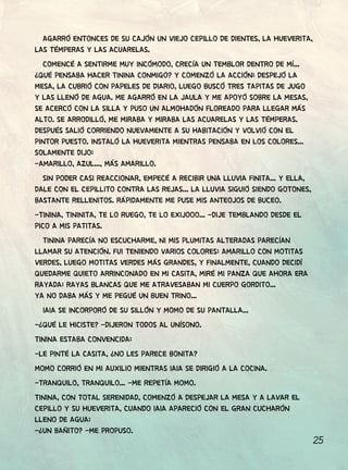 25
AGARRÓ ENTONCES DE SU CAJÓN UN VIEJO CEPILLO DE DIENTES, LA HUEVERITA,
LAS TÉMPERAS Y LAS ACUARELAS.
COMENCÉ A SENTIRME MUY INCÓMODO, CRECÍA UN TEMBLOR DENTRO DE MÍ...
¿QUÉ PENSABA HACER TININA CONMIGO? Y COMENZÓ LA ACCIÓN: DESPEJÓ LA
MESA, LA CUBRIÓ CON PAPELES DE DIARIO, LUEGO BUSCÓ TRES TAPITAS DE JUGO
Y LAS LLENÓ DE AGUA. ME AGARRÓ EN LA JAULA Y ME APOYÓ SOBRE LA MESAS,
SE ACERCÓ CON LA SILLA Y PUSO UN ALMOHADÓN FLOREADO PARA LLEGAR MÁS
ALTO. SE ARRODILLÓ, ME MIRABA Y MIRABA LAS ACUARELAS Y LAS TÉMPERAS.
DESPUÉS SALIÓ CORRIENDO NUEVAMENTE A SU HABITACIÓN Y VOLVIÓ CON EL
PINTOR PUESTO. INSTALÓ LA HUEVERITA MIENTRAS PENSABA EN LOS COLORES...
SOLAMENTE DIJO:
-AMARILLO, AZUL..., MÁS AMARILLO.
SIN PODER CASI REACCIONAR, EMPECÉ A RECIBIR UNA LLUVIA FINITA... Y ELLA,
DALE CON EL CEPILLITO CONTRA LAS REJAS... LA LLUVIA SIGUIÓ SIENDO GOTONES,
BASTANTE RELLENITOS. RÁPIDAMENTE ME PUSE MIS ANTEOJOS DE BUCEO.
-TININA, TININITA, TE LO RUEGO, TE LO EXIJOOO... -DIJE TEMBLANDO DESDE EL
PICO A MIS PATITAS.
TININA PARECÍA NO ESCUCHARME, NI MIS PLUMITAS ALTERADAS PARECÍAN
LLAMAR SU ATENCIÓN. FUI TENIENDO VARIOS COLORES: AMARILLO CON MOTITAS
VERDES, LUEGO MOTITAS VERDES MÁS GRANDES, Y FINALMENTE, CUANDO DECIDÍ
QUEDARME QUIETO ARRINCONADO EN MI CASITA, MIRÉ MI PANZA QUE AHORA ERA
RAYADA: RAYAS BLANCAS QUE ME ATRAVESABAN MI CUERPO GORDITO...
YA NO DABA MÁS Y ME PEGUÉ UN BUEN TRINO...
IAIA SE INCORPORÓ DE SU SILLÓN Y MOMO DE SU PANTALLA...
-¿QUÉ LE HICISTE? -DIJERON TODOS AL UNÍSONO.
TININA ESTABA CONVENCIDA:
-LE PINTÉ LA CASITA, ¿NO LES PARECE BONITA?
MOMO CORRIÓ EN MI AUXILIO MIENTRAS IAIA SE DIRIGIÓ A LA COCINA.
-TRANQUILO, TRANQUILO... -ME REPETÍA MOMO.
TININA, CON TOTAL SERENIDAD, COMENZÓ A DESPEJAR LA MESA Y A LAVAR EL
CEPILLO Y SU HUEVERITA, CUANDO IAIA APARECIÓ CON EL GRAN CUCHARÓN
LLENO DE AGUA:
-¿UN BAÑITO? -ME PROPUSO.
 