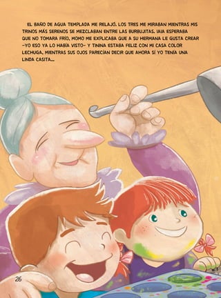 26
EL BAÑO DE AGUA TEMPLADA ME RELAJÓ. LOS TRES ME MIRABAN MIENTRAS MIS
TRINOS MÁS SERENOS SE MEZCLABAN ENTRE LAS BURBUJITAS. IAIA ESPERABA
QUE NO TOMARA FRÍO, MOMO ME EXPLICABA QUE A SU HERMANA LE GUSTA CREAR
-YO ESO YA LO HABÍA VISTO- Y TININA ESTABA FELIZ CON MI CASA COLOR
LECHUGA, MIENTRAS SUS OJOS PARECÍAN DECIR QUE AHORA SÍ YO TENÍA UNA
LINDA CASITA...
 