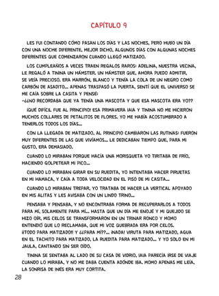 28
CAPÍTULO 9
LES FUI CONTANDO CÓMO PASAN LOS DÍAS Y LAS NOCHES, PERO HUBO UN DÍA
CON UNA NOCHE DIFERENTE, MEJOR DICHO, ALGUNOS DÍAS CON ALGUNAS NOCHES
DIFERENTES QUE COMENZARON CUANDO LLEGÓ MATIZADO.
LOS CUMPLEAÑOS A VECES TRAEN REGALOS RAROS: ADELINA, NUESTRA VECINA,
LE REGALÓ A TININA UN HÁMSTER. UN HÁMSTER QUE, AHORA PUEDO ADMITIR,
SE VEÍA PRECIOSO. ERA MARRÓN, BLANCO Y TENÍA LA COLA DE UN NEGRO COMO
CARBÓN DE ASADITO... APENAS TRASPASÓ LA PUERTA, SENTÍ QUE EL UNIVERSO SE
ME CAÍA SOBRE LA CASITA Y PENSÉ:
-¿¿NO RECORDABA QUE YA TENÍA UNA MASCOTA Y QUE ESA MASCOTA ERA YO??
¡QUÉ DIFÍCIL FUE AL PRINCIPIO! ESA PRIMAVERA IAIA Y TININA NO ME HICIERON
MUCHOS COLLARES DE PETALITOS DE FLORES. YO ME HABÍA ACOSTUMBRADO A
TENERLOS TODOS LOS DÍAS...
CON LA LLEGADA DE MATIZADO, AL PRINCIPIO CAMBIARON LAS RUTINAS: FUERON
MUY DIFERENTES DE LAS QUE VIVÍAMOS... LE DEDICABAN TIEMPO QUE, PARA MI
GUSTO, ERA DEMASIADO.
CUANDO LO MIRABAN PORQUE HACÍA UNA MORISQUETA YO TIRITABA DE FRÍO,
HACIENDO GOLPETEAR MI PICO...
CUANDO LO MIRABAN GIRAR EN SU RUEDITA, YO INTENTABA HACER PIRUETAS
EN MI HAMACA, Y CAÍA A TODA VELOCIDAD EN EL PISO DE MI CASITA...
CUANDO LO MIRABAN TREPAR, YO TRATABA DE HACER LA VERTICAL APOYADO
EN MIS ALITAS Y LES AVISABA CON UN LINDO TRINO...
PENSABA Y PENSABA, Y NO ENCONTRABA FORMA DE RECUPERARLOS A TODOS
PARA MÍ, SOLAMENTE PARA MÍ... HASTA QUE UN DÍA ME ENOJÉ Y MI QUEJIDO SE
HIZO OÍR, MIS CELOS SE TRANSFORMARON EN UN TRINAR RONCO Y MOMO
ENTENDIÓ QUE LO RECLAMABA, QUE MI VOZ QUEBRADA ERA POR CELOS.
¡¡TODO PARA MATIZADO!! Y ¿¿PARA MÍ??... ¡NADA! VIRUTA PARA MATIZADO, AGUA
EN EL TACHITO PARA MATIZADO, LA RUEDITA PARA MATIZADO... Y YO SOLO EN MI
JAULA, CANTANDO SIN SER OÍDO.
TININA SE SENTABA AL LADO DE SU CASA DE VIDRIO, IAIA PARECÍA IRSE DE VIAJE
CUANDO LO MIRABA, Y NO ME DABA CUENTA ADÓNDE IBA. MOMO APENAS ME LEÍA,
LA SONRISA DE INÉS ERA MUY CORTITA.
 